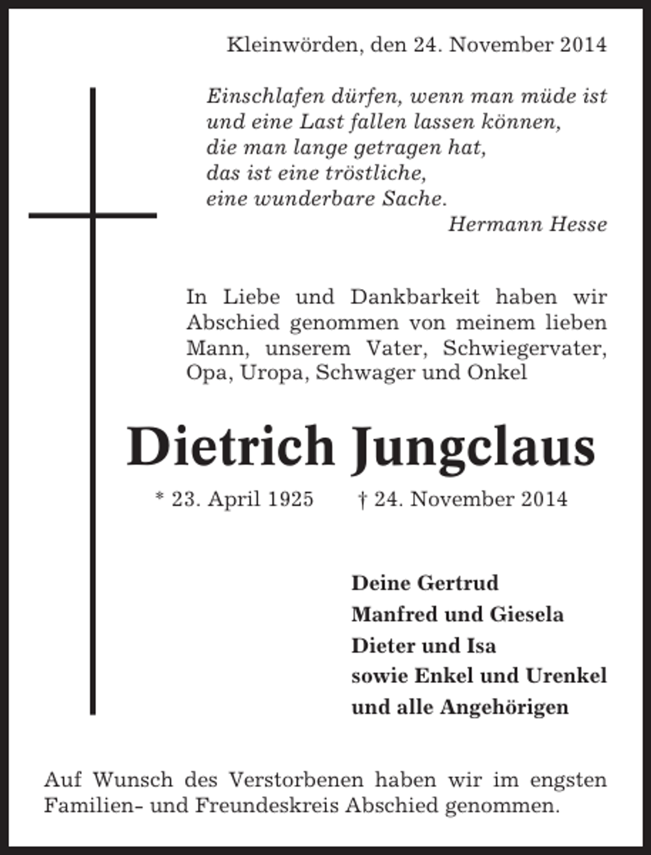 <p>Kleinwörden, den 24. November 2014<br />Einschlafen dürfen, wenn man müde ist<br />und eine Last fallen lassen können,<br />die man lange getragen hat,<br />das ist eine tröstliche,<br />eine wunderbare Sache.<br />Hermann Hesse<br />In Liebe und Dankbarkeit haben wir<br />Abschied genommen von meinem lieben<br />Mann, unserem Vater, Schwiegervater,<br />Opa, Uropa, Schwager und Onkel</p><p>Dietrich Jungclaus<br />* 23. April 1925</p><p>† 24. November 2014</p><p>Deine Gertrud<br />Manfred und Giesela<br />Dieter und Isa<br />sowie Enkel und Urenkel<br />und alle Angehörigen<br />Auf Wunsch des Verstorbenen haben wir im engsten<br />Familien- und Freundeskreis Abschied genommen.</p>