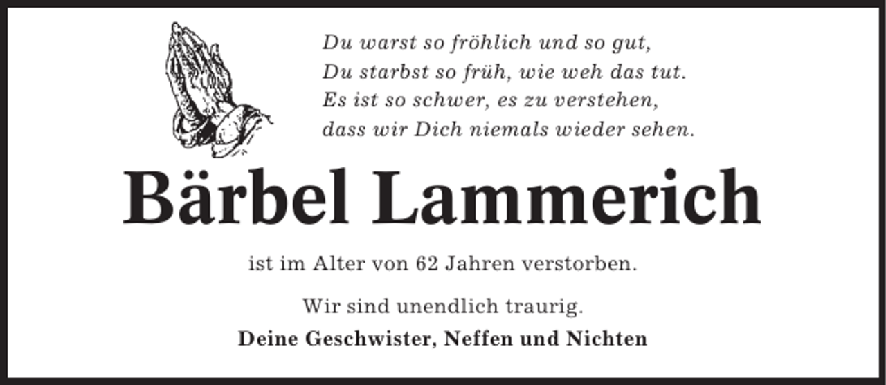 <p>Du warst so fröhlich und so gut,<br />Du starbst so früh, wie weh das tut.<br />Es ist so schwer, es zu verstehen,<br />dass wir Dich niemals wieder sehen.</p><p>Bärbel Lammerich<br />ist im Alter von 62 Jahren verstorben.<br />Wir sind unendlich traurig.<br />Deine Geschwister, Neffen und Nichten</p>