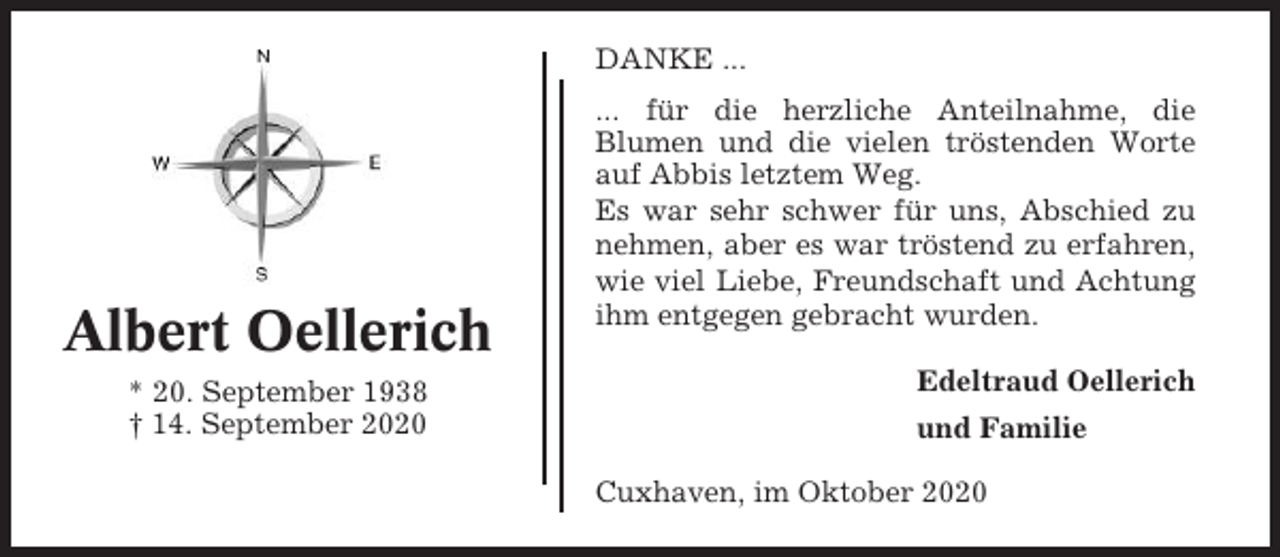 <p>DANKE ...</p><p>Albert Oellerich<br />* 20. September 1938<br />† 14. September 2020</p><p>... für die herzliche Anteilnahme, die<br />Blumen und die vielen tröstenden Worte<br />auf Abbis letztem Weg.<br />Es war sehr schwer für uns, Abschied zu<br />nehmen, aber es war tröstend zu erfahren,<br />wie viel Liebe, Freundschaft und Achtung<br />ihm entgegen gebracht wurden.<br />Edeltraud Oellerich<br />und Familie<br />Cuxhaven, im Oktober 2020</p>