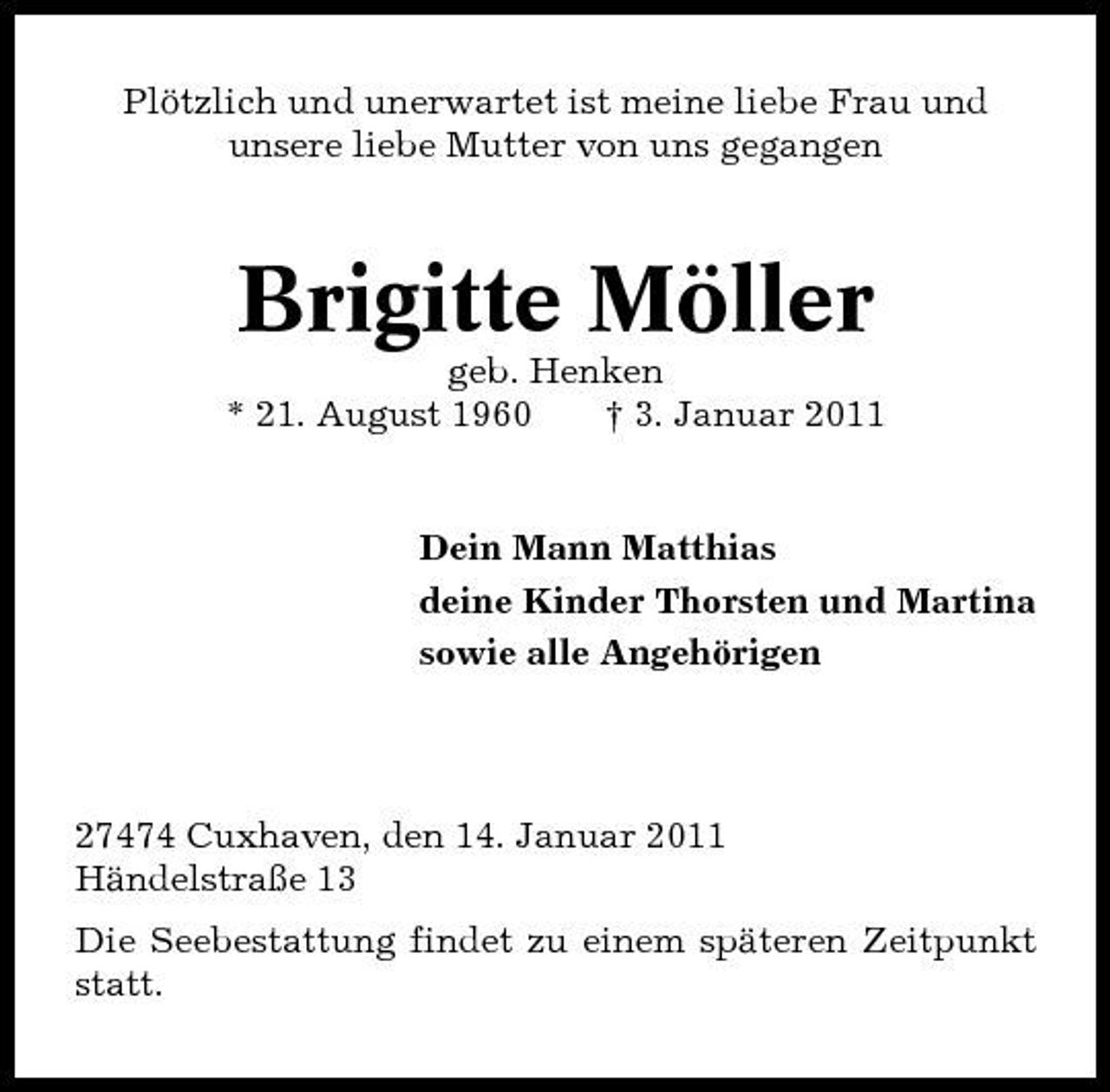 <p>Plötzlich und unerwartet ist meine liebe Frau und unsere liebe Mutter von uns gegangen</p><p>Brigitte Möller<br />geb. Henken * 21. August 1960 † 3. Januar 2011 Dein Mann Matthias deine Kinder Thorsten und Martina sowie alle Angehörigen</p><p>27474 Cuxhaven, den 14. Januar 2011 Händelstraße 13 Die Seebestattung findet zu einem späteren Zeitpunkt statt.</p>