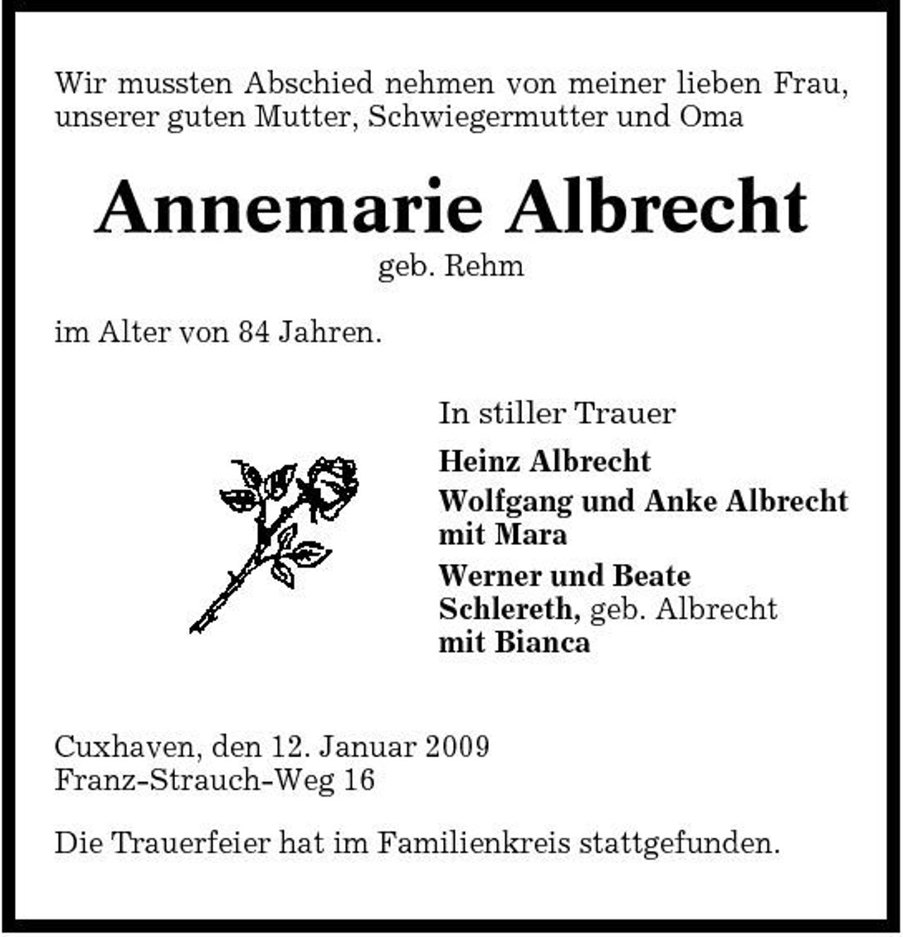 <p>Wir mussten Abschied nehmen von meiner lieben Frau, unserer guten Mutter, Schwiegermutter und Oma</p><p>Annemarie Albrecht<br />geb. Rehm im Alter von 84 Jahren. In stiller Trauer Heinz Albrecht Wolfgang und Anke Albrecht mit Mara Werner und Beate Schlereth, geb. Albrecht mit Bianca Cuxhaven, den 12. Januar 2009 Franz-Strauch-Weg 16 Die Trauerfeier hat im Familienkreis stattgefunden.</p>