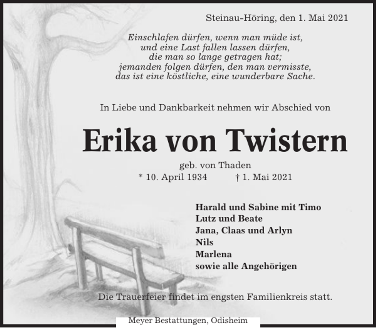 <p>Steinau-Höring, den 1. Mai 2021<br />Einschlafen dürfen, wenn man müde ist,<br />und eine Last fallen lassen dürfen,<br />die man so lange getragen hat;<br />jemanden folgen dürfen, den man vermisste,<br />das ist eine köstliche, eine wunderbare Sache.<br />In Liebe und Dankbarkeit nehmen wir Abschied von</p><p>Erika von Twistern<br />geb. von Thaden<br />* 10. April 1934<br />† 1. Mai 2021<br />Harald und Sabine mit Timo<br />Lutz und Beate<br />Jana, Claas und Arlyn<br />Nils<br />Marlena<br />sowie alle Angehörigen<br />Die Trauerfeier findet im engsten Familienkreis statt.<br />Meyer Bestattungen, Odisheim</p>