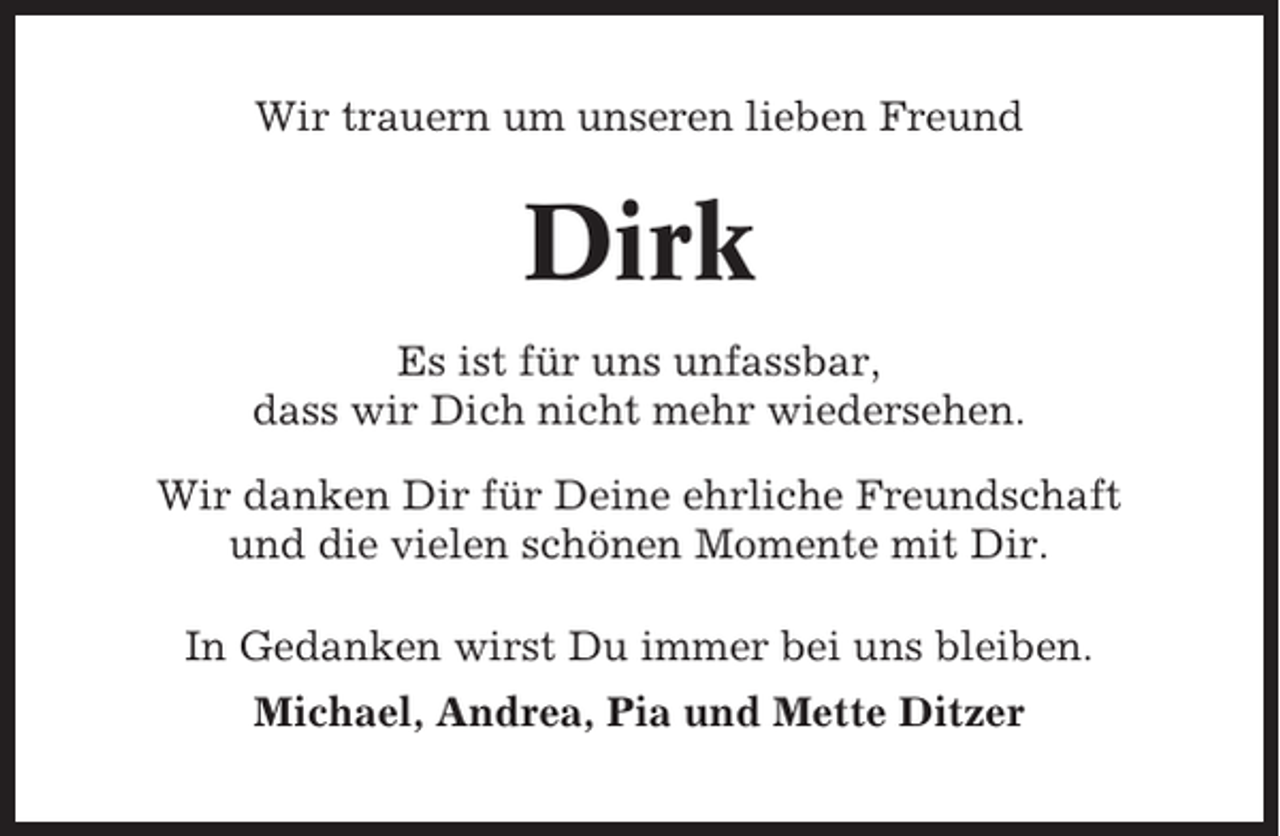 <p>Wir trauern um unseren lieben Freund</p><p>Dirk<br />Es ist für uns unfassbar,<br />dass wir Dich nicht mehr wiedersehen.<br />Wir danken Dir für Deine ehrliche Freundschaft<br />und die vielen schönen Momente mit Dir.<br />In Gedanken wirst Du immer bei uns bleiben.<br />Michael, Andrea, Pia und Mette Ditzer</p>