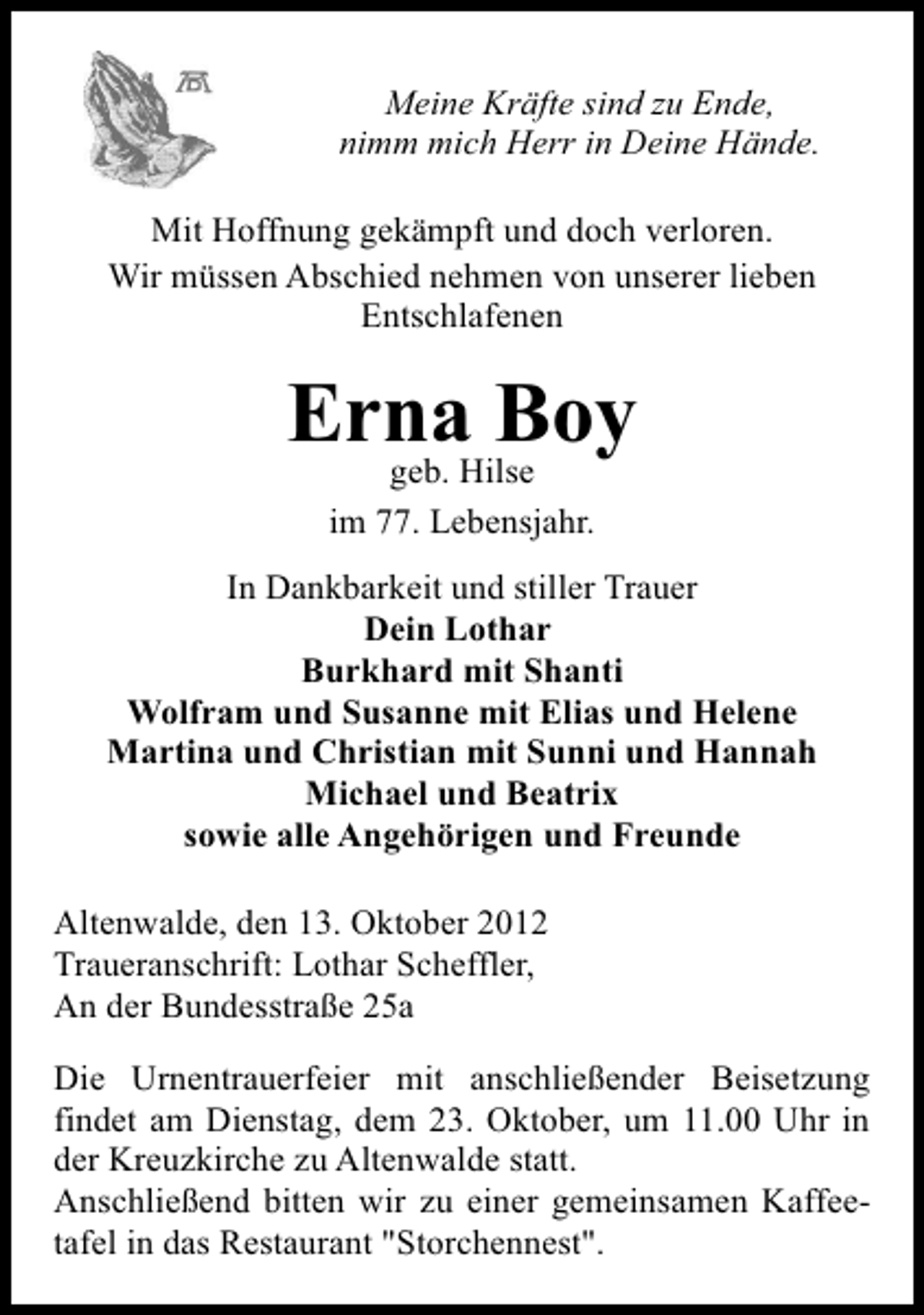 <p>Meine Kräfte sind zu Ende,<br />nimm mich Herr in Deine Hände.<br />Mit Hoffnung gekämpft und doch verloren.<br />Wir müssen Abschied nehmen von unserer lieben<br />Entschlafenen</p><p>ErnaHilse<br />Boy<br />geb.<br />im 77. Lebensjahr.<br />In Dankbarkeit und stiller Trauer<br />Dein Lothar<br />Burkhard mit Shanti<br />Wolfram und Susanne mit Elias und Helene<br />Martina und Christian mit Sunni und Hannah<br />Michael und Beatrix<br />sowie alle Angehörigen und Freunde<br />Altenwalde, den 13. Oktober 2012<br />Traueranschrift: Lothar Scheffler,<br />An der Bundesstraße 25a<br />Die Urnentrauerfeier mit anschließender Beisetzung<br />findet am Dienstag, dem 23. Oktober, um 11.00 Uhr in<br />der Kreuzkirche zu Altenwalde statt.<br />Anschließend bitten wir zu einer gemeinsamen Kaffeetafel in das Restaurant "Storchennest".</p>