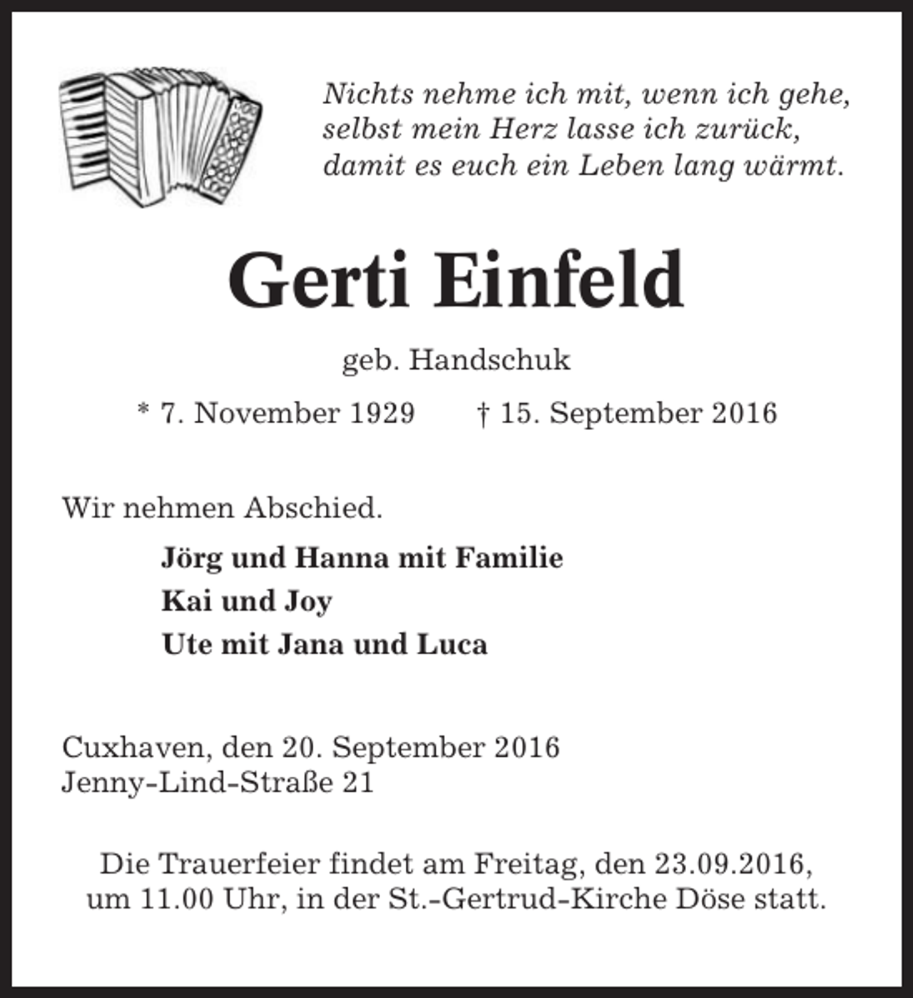 <p>Nichts nehme ich mit, wenn ich gehe,<br />selbst mein Herz lasse ich zurück,<br />damit es euch ein Leben lang wärmt.</p><p>Gerti Einfeld<br />geb. Handschuk<br />* 7. November 1929</p><p>† 15. September 2016</p><p>Wir nehmen Abschied.<br />Jörg und Hanna mit Familie<br />Kai und Joy<br />Ute mit Jana und Luca</p><p>Cuxhaven, den 20. September 2016<br />Jenny-Lind-Straße 21<br />Die Trauerfeier findet am Freitag, den 23.09.2016,<br />um 11.00 Uhr, in der St.-Gertrud-Kirche Döse statt.</p>