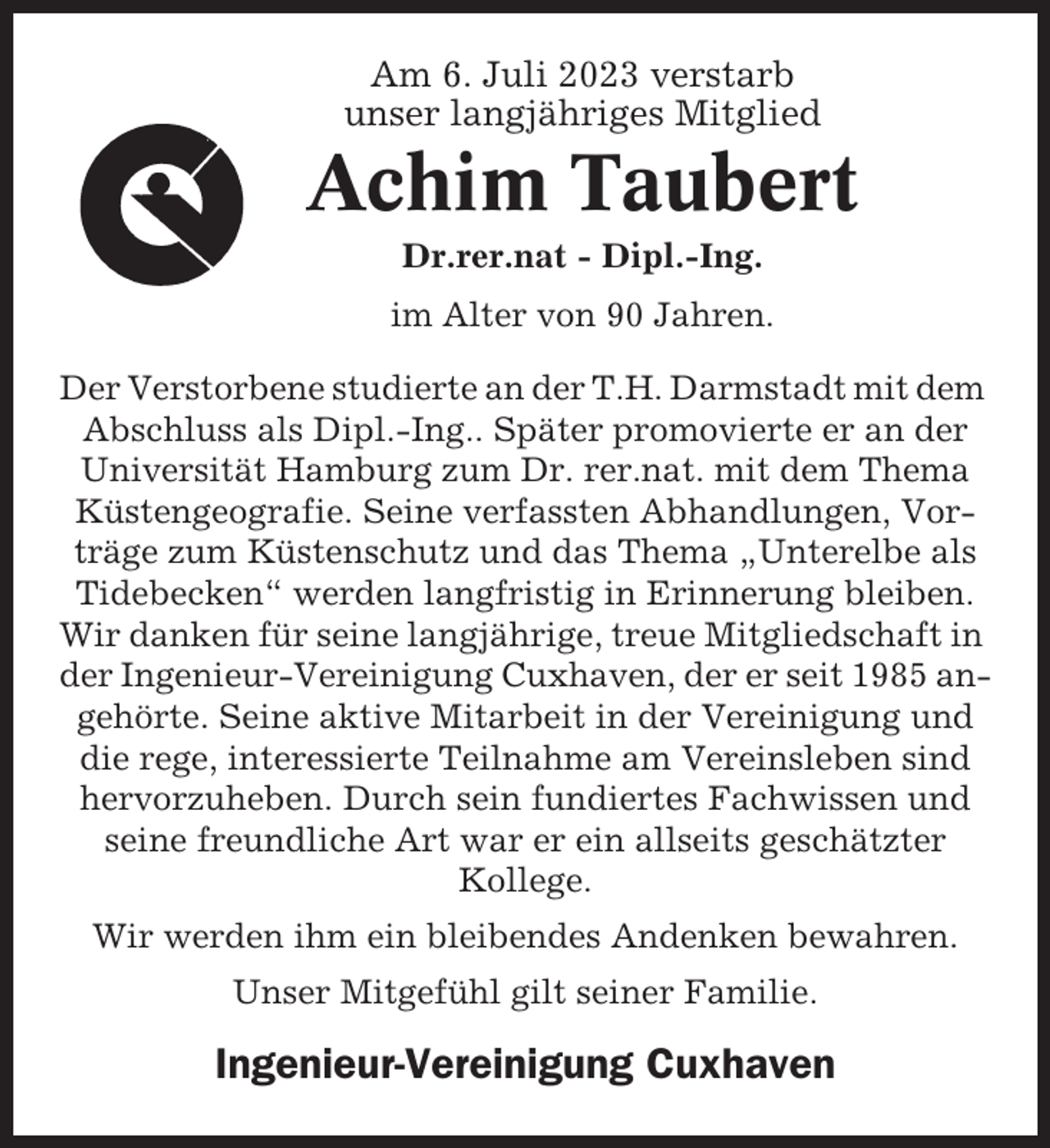 <p>Am 6. Juli 2023 verstarb<br />unser langjähriges Mitglied</p><p>Achim Taubert<br />Dr.rer.nat - Dipl.-Ing.<br />im Alter von 90 Jahren.<br />Der Verstorbene studierte an der T.H. Darmstadt mit dem<br />Abschluss als Dipl.-Ing.. Später promovierte er an der<br />Universität Hamburg zum Dr. rer.nat. mit dem Thema<br />Küstengeografie. Seine verfassten Abhandlungen, Vorträge zum Küstenschutz und das Thema „Unterelbe als<br />Tidebecken“ werden langfristig in Erinnerung bleiben.<br />Wir danken für seine langjährige, treue Mitgliedschaft in<br />der Ingenieur-Vereinigung Cuxhaven, der er seit 1985 angehörte. Seine aktive Mitarbeit in der Vereinigung und<br />die rege, interessierte Teilnahme am Vereinsleben sind<br />hervorzuheben. Durch sein fundiertes Fachwissen und<br />seine freundliche Art war er ein allseits geschätzter<br />Kollege.<br />Wir werden ihm ein bleibendes Andenken bewahren.<br />Unser Mitgefühl gilt seiner Familie.</p><p>Ingenieur-Vereinigung Cuxhaven</p>