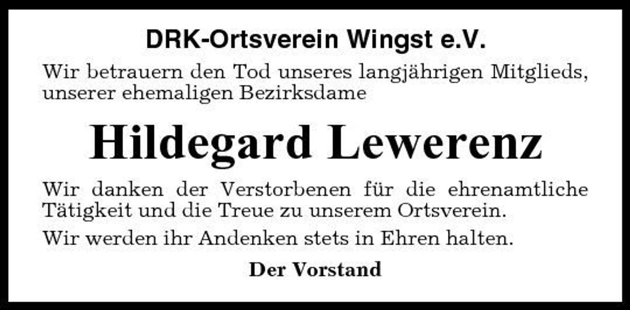 <p>DRK-Ortsverein Wingst e.V.<br />Wir betrauern den Tod unseres langjährigen Mitglieds, unserer ehemaligen Bezirksdame</p><p>Hildegard Lewerenz<br />Wir danken der Verstorbenen für die ehrenamtliche Tätigkeit und die Treue zu unserem Ortsverein. Wir werden ihr Andenken stets in Ehren halten. Der Vorstand</p>