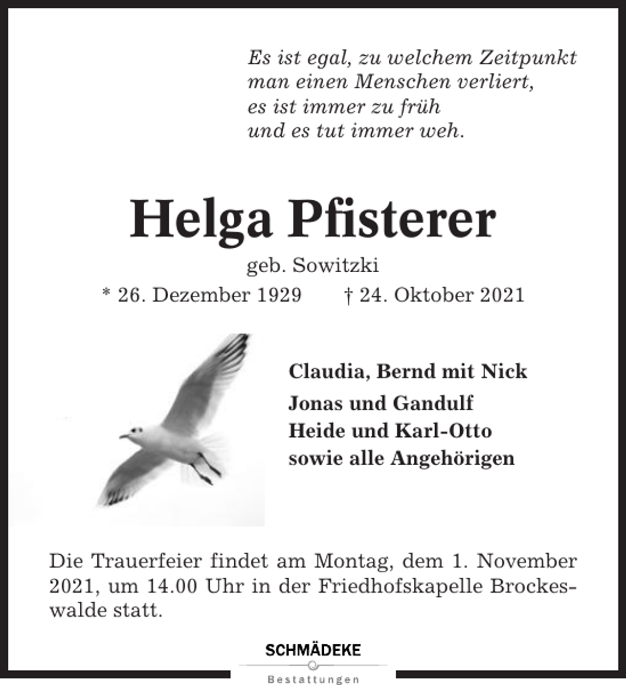 <p>Es ist egal, zu welchem Zeitpunkt<br />man einen Menschen verliert,<br />es ist immer zu früh<br />und es tut immer weh.</p><p>Helga Pfisterer<br />geb. Sowitzki<br />* 26. Dezember 1929<br />† 24. Oktober 2021</p><p>Claudia, Bernd mit Nick<br />Jonas und Gandulf<br />Heide und Karl-Otto<br />sowie alle Angehörigen</p><p>Die Trauerfeier findet am Montag, dem 1. November<br />2021, um 14.00 Uhr in der Friedhofskapelle Brockeswalde statt.</p>