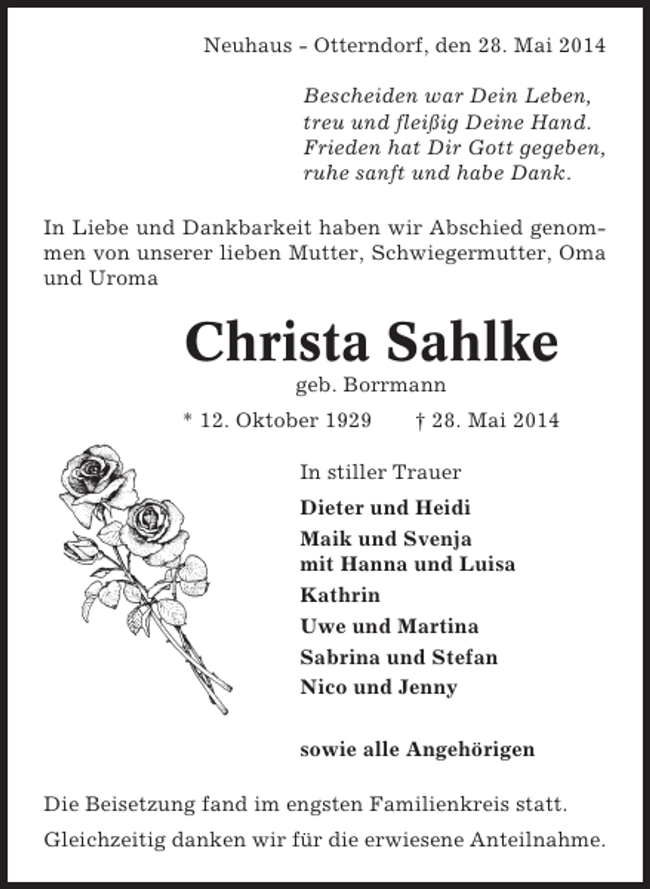 <p>Neuhaus - Otterndorf, den 28. Mai 2014<br />Bescheiden war Dein Leben,<br />treu und fleißig Deine Hand.<br />Frieden hat Dir Gott gegeben,<br />ruhe sanft und habe Dank.<br />In Liebe und Dankbarkeit haben wir Abschied genommen von unserer lieben Mutter, Schwiegermutter, Oma<br />und Uroma</p><p>Christa Sahlke<br />geb. Borrmann<br />* 12. Oktober 1929</p><p>† 28. Mai 2014</p><p>In stiller Trauer<br />Dieter und Heidi<br />Maik und Svenja<br />mit Hanna und Luisa<br />Kathrin<br />Uwe und Martina<br />Sabrina und Stefan<br />Nico und Jenny<br />sowie alle Angehörigen<br />Die Beisetzung fand im engsten Familienkreis statt.<br />Gleichzeitig danken wir für die erwiesene Anteilnahme.</p>