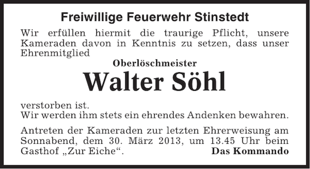<p>Freiwillige Feuerwehr Stinstedt<br />Wir erfüllen hiermit die traurige Pflicht, unsere<br />Kameraden davon in Kenntnis zu setzen, dass unser<br />Ehrenmitglied<br />Oberlöschmeister</p><p>Walter Söhl<br />verstorben ist.<br />Wir werden ihm stets ein ehrendes Andenken bewahren.<br />Antreten der Kameraden zur letzten Ehrerweisung am<br />Sonnabend, dem 30. März 2013, um 13.45 Uhr beim<br />Gasthof „Zur Eiche“.<br />Das Kommando</p>