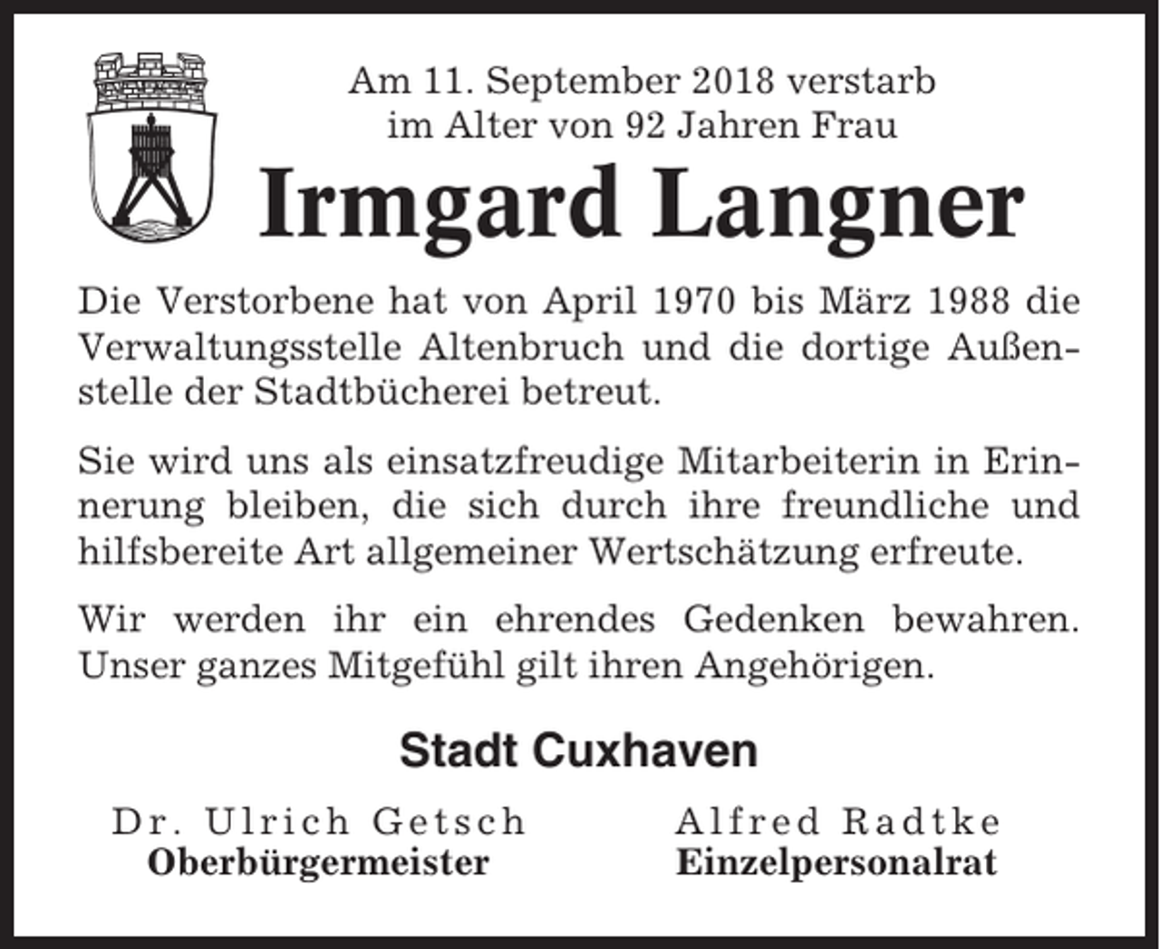 <p>Am 11. September 2018 verstarb<br />im Alter von 92 Jahren Frau</p><p>Irmgard Langner<br />Die Verstorbene hat von April 1970 bis März 1988 die<br />Verwaltungsstelle Altenbruch und die dortige Außenstelle der Stadtbücherei betreut.<br />Sie wird uns als einsatzfreudige Mitarbeiterin in Erinnerung bleiben, die sich durch ihre freundliche und<br />hilfsbereite Art allgemeiner Wertschätzung erfreute.<br />Wir werden ihr ein ehrendes Gedenken bewahren.<br />Unser ganzes Mitgefühl gilt ihren Angehörigen.</p><p>Stadt Cuxhaven<br />Dr. Ulrich Getsch<br />Oberbürgermeister</p><p>Alfred Radtke<br />Einzelpersonalrat</p>