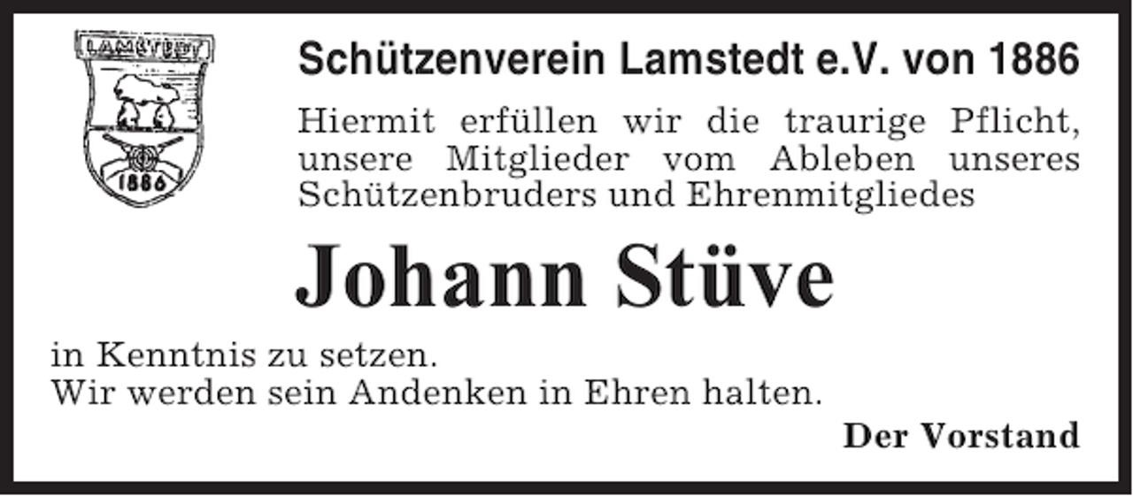 <p>Schützenverein Lamstedt e.V. von 1886<br />Hiermit erfüllen wir die traurige Pflicht,<br />unsere Mitglieder vom Ableben unseres<br />Schützenbruders und Ehrenmitgliedes</p><p>Johann Stüve<br />in Kenntnis zu setzen.<br />Wir werden sein Andenken in Ehren halten.<br />Der Vorstand</p>