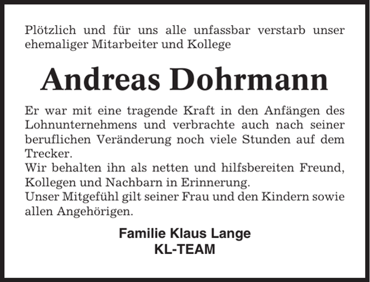 <p>Plötzlich und für uns alle unfassbar verstarb unser<br />ehemaliger Mitarbeiter und Kollege</p><p>Andreas Dohrmann<br />Er war mit eine tragende Kraft in den Anfängen des<br />Lohnunternehmens und verbrachte auch nach seiner<br />beruflichen Veränderung noch viele Stunden auf dem<br />Trecker.<br />Wir behalten ihn als netten und hilfsbereiten Freund,<br />Kollegen und Nachbarn in Erinnerung.<br />Unser Mitgefühl gilt seiner Frau und den Kindern sowie<br />allen Angehörigen.</p><p>Familie Klaus Lange<br />KL-TEAM</p>