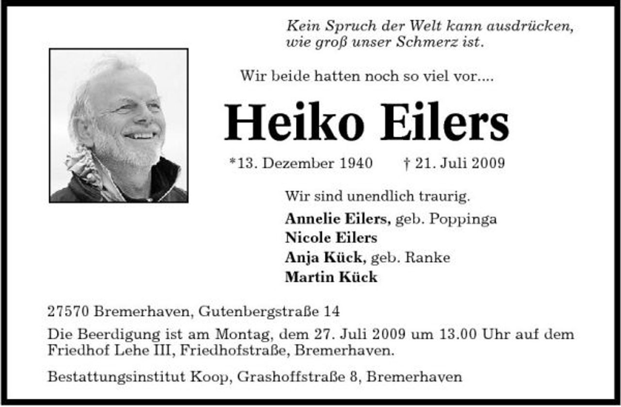 <p>Kein Spruch der Welt kann ausdrücken, wie groß unser Schmerz ist. Wir beide hatten noch so viel vor....</p><p>Heiko Eilers<br />*13. Dezember 1940 † 21. Juli 2009<br />Wir sind unendlich traurig.</p><p>Annelie Eilers, geb. Poppinga Nicole Eilers Anja Kück, geb. Ranke Martin Kück 27570 Bremerhaven, Gutenbergstraße 14 Die Beerdigung ist am Montag, dem 27. Juli 2009 um 13.00 Uhr auf dem Friedhof Lehe III, Friedhofstraße, Bremerhaven. Bestattungsinstitut Koop, Grashoffstraße 8, Bremerhaven</p>
