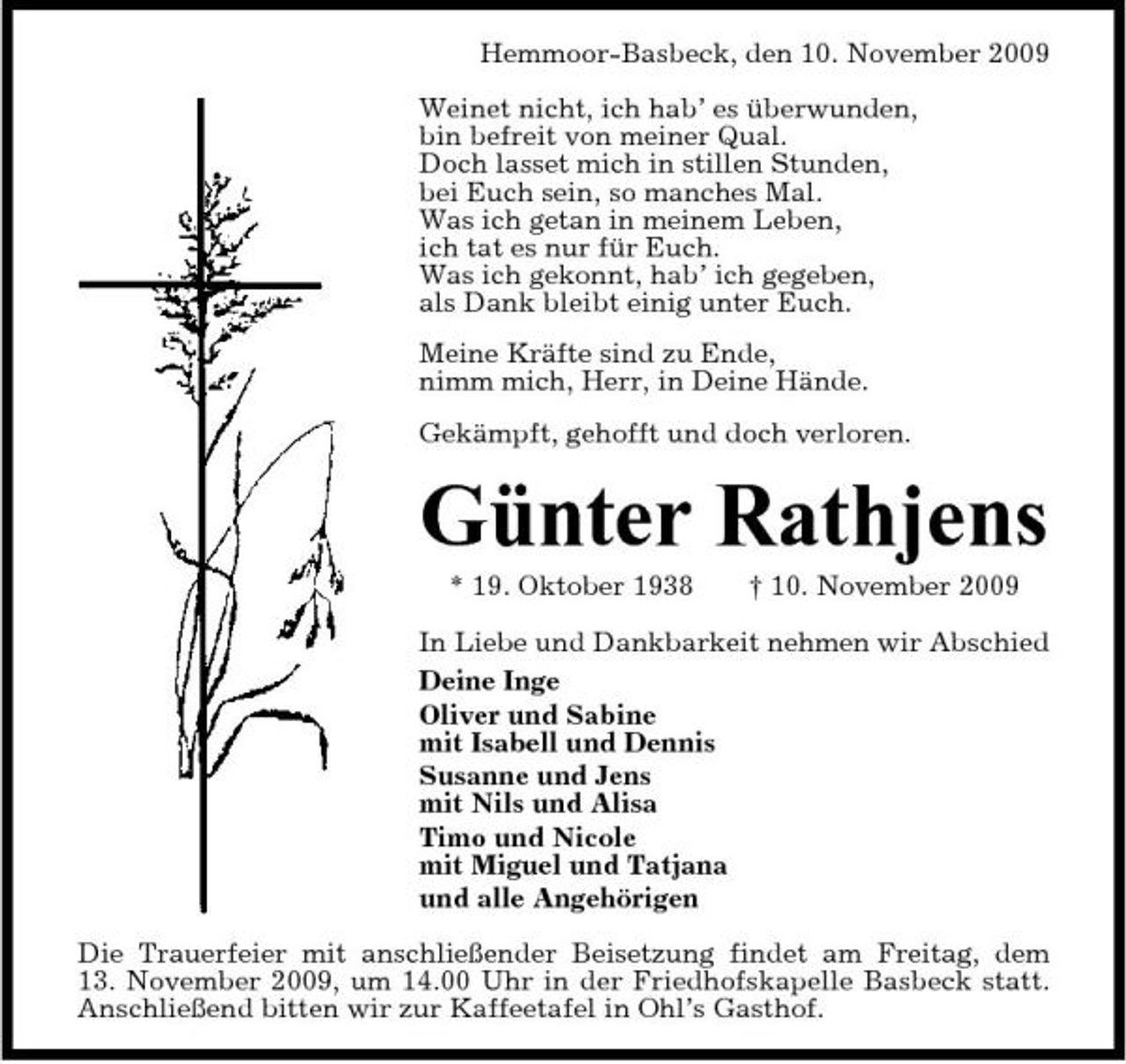 <p>Hemmoor-Basbeck, den 10. November 2009 Weinet nicht, ich hab’ es überwunden, bin befreit von meiner Qual. Doch lasset mich in stillen Stunden, bei Euch sein, so manches Mal. Was ich getan in meinem Leben, ich tat es nur für Euch. Was ich gekonnt, hab’ ich gegeben, als Dank bleibt einig unter Euch. Meine Kräfte sind zu Ende, nimm mich, Herr, in Deine Hände. Gekämpft, gehofft und doch verloren.</p><p>Günter Rathjens<br />* 19. Oktober 1938 † 10. November 2009 In Liebe und Dankbarkeit nehmen wir Abschied Deine Inge Oliver und Sabine mit Isabell und Dennis Susanne und Jens mit Nils und Alisa Timo und Nicole mit Miguel und Tatjana und alle Angehörigen Die Trauerfeier mit anschließender Beisetzung findet am Freitag, dem 13. November 2009, um 14.00 Uhr in der Friedhofskapelle Basbeck statt. Anschließend bitten wir zur Kaffeetafel in Ohl’s Gasthof.</p>