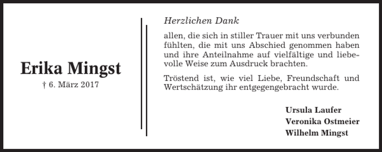 <p>Herzlichen Dank</p><p>Erika Mingst<br />† 6. März 2017</p><p>allen, die sich in stiller Trauer mit uns verbunden<br />fühlten, die mit uns Abschied genommen haben<br />und ihre Anteilnahme auf vielfältige und liebevolle Weise zum Ausdruck brachten.<br />Tröstend ist, wie viel Liebe, Freundschaft und<br />Wertschätzung ihr entgegengebracht wurde.<br />Ursula Laufer<br />Veronika Ostmeier<br />Wilhelm Mingst</p>