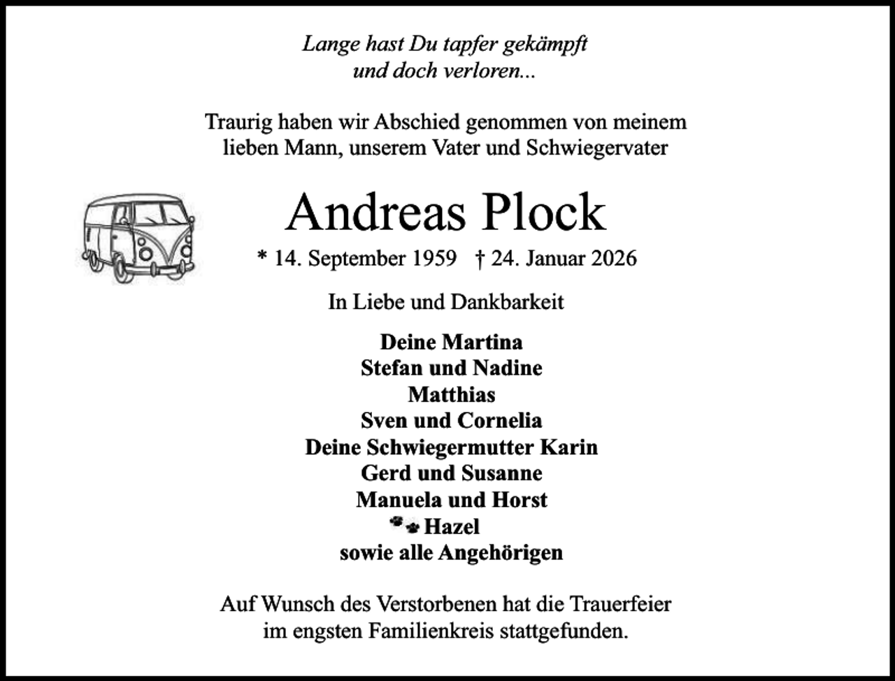 <p>Lange hast Du tapfer gekämpft<br />und doch verloren...<br />Traurig haben wir Abschied genommen von meinem<br />lieben Mann, unserem Vater und Schwiegervater</p><p>Andreas Plock</p><p>* 14. September 1959 † 24. Januar 2026<br />In Liebe und Dankbarkeit<br />Deine Martina<br />Stefan und Nadine<br />Matthias<br />Sven und Cornelia<br />Deine Schwiegermutter Karin<br />Gerd und Susanne<br />Manuela und Horst<br />Hazel<br />sowie alle Angehörigen<br />Auf Wunsch des Verstorbenen hat die Trauerfeier<br />im engsten Familienkreis stattgefunden.</p>
