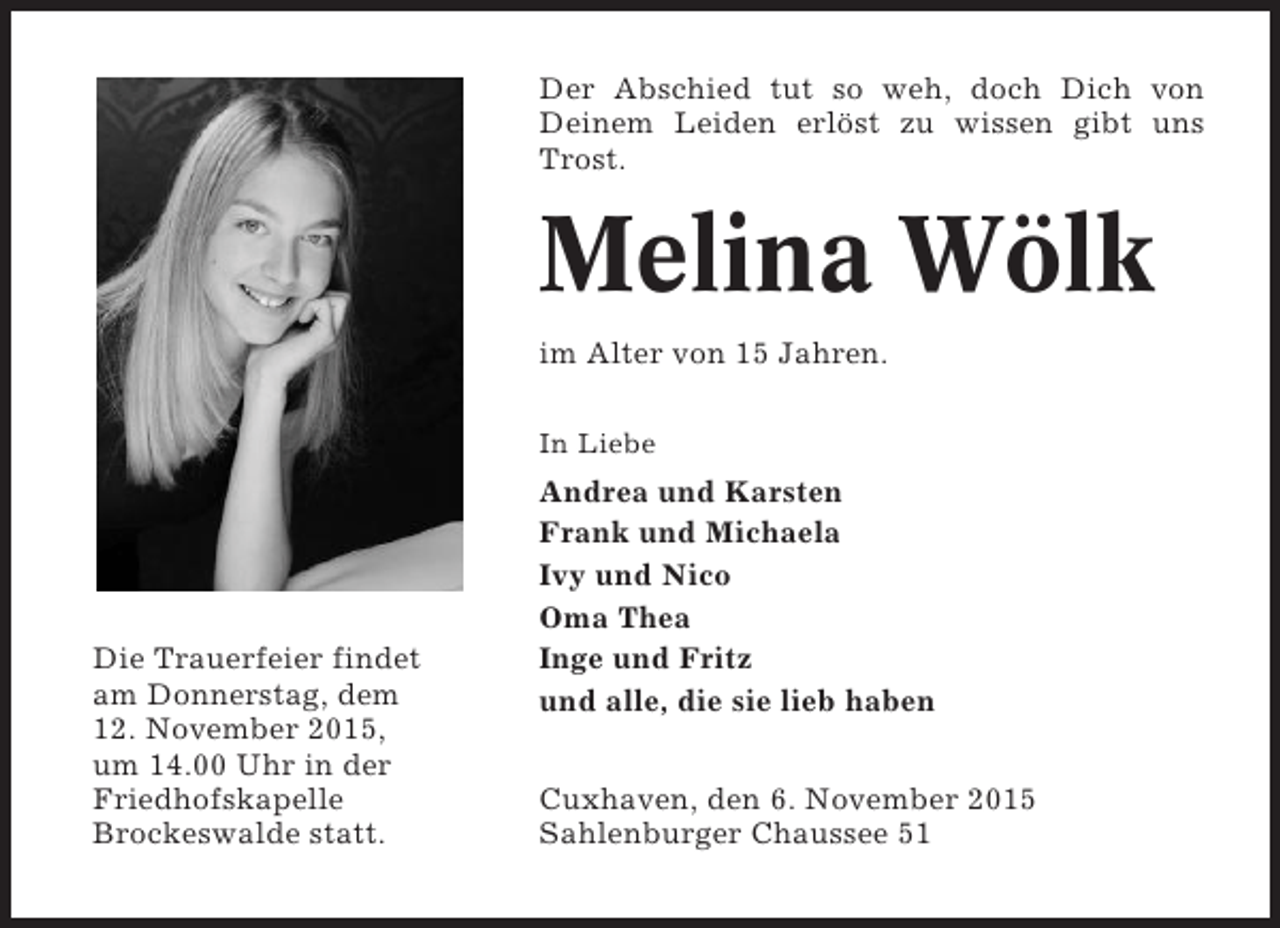 <p>Der Abschied tut so weh, doch Dich von<br />Deinem Leiden erlöst zu wissen gibt uns<br />Trost.</p><p>Melina Wölk<br />im Alter von 15 Jahren.<br />In Liebe</p><p>Die Trauerfeier findet<br />am Donnerstag, dem<br />12. November 2015,<br />um 14.00 Uhr in der<br />Friedhofskapelle<br />Brockeswalde statt.</p><p>Andrea und Karsten<br />Frank und Michaela<br />Ivy und Nico<br />Oma Thea<br />Inge und Fritz<br />und alle, die sie lieb haben<br />Cuxhaven, den 6. November 2015<br />Sahlenburger Chaussee 51</p>