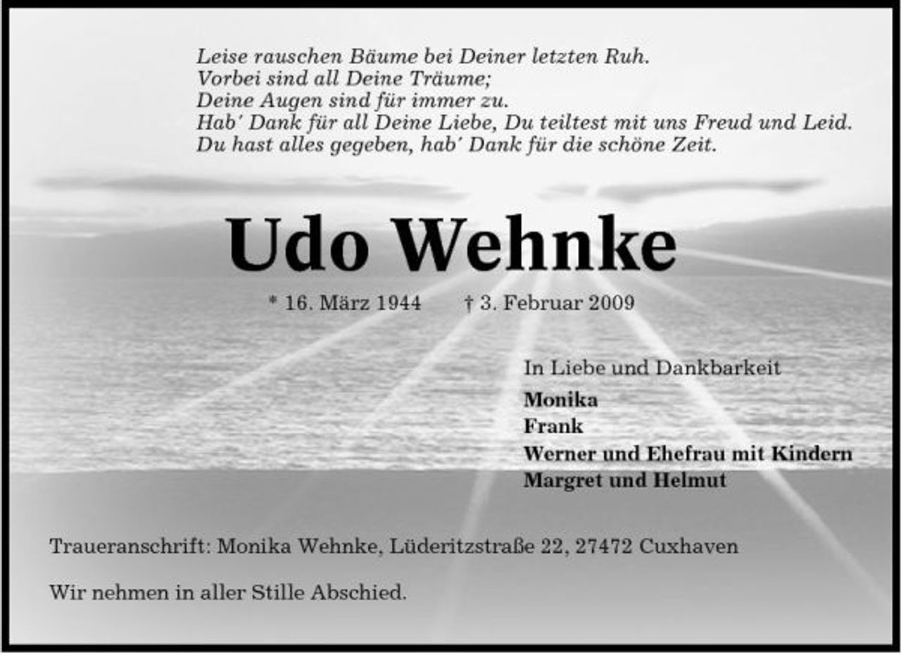 <p>Leise rauschen Bäume bei Deiner letzten Ruh. Vorbei sind all Deine Träume; Deine Augen sind für immer zu. Hab' Dank für all Deine Liebe, Du teiltest mit uns Freud und Leid. Du hast alles gegeben, hab' Dank für die schöne Zeit.</p><p>Udo Wehnke<br />* 16. März 1944 † 3. Februar 2009 In Liebe und Dankbarkeit Monika Frank Werner und Ehefrau mit Kindern Margret und Helmut Traueranschrift: Monika Wehnke, Lüderitzstraße 22, 27472 Cuxhaven Wir nehmen in aller Stille Abschied.</p>