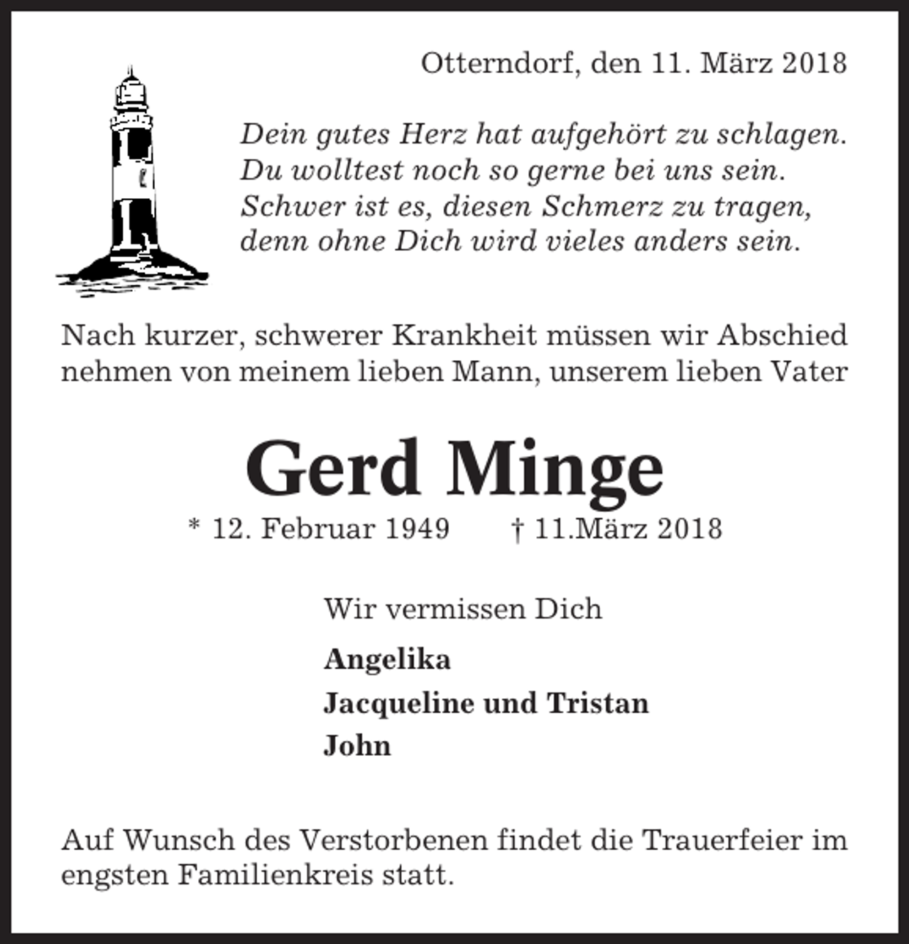 <p>Otterndorf, den 11. März 2018<br />Dein gutes Herz hat aufgehört zu schlagen.<br />Du wolltest noch so gerne bei uns sein.<br />Schwer ist es, diesen Schmerz zu tragen,<br />denn ohne Dich wird vieles anders sein.<br />Nach kurzer, schwerer Krankheit müssen wir Abschied<br />nehmen von meinem lieben Mann, unserem lieben Vater</p><p>Gerd Minge<br />* 12. Februar 1949</p><p>† 11.März 2018</p><p>Wir vermissen Dich<br />Angelika<br />Jacqueline und Tristan<br />John<br />Auf Wunsch des Verstorbenen findet die Trauerfeier im<br />engsten Familienkreis statt.</p>