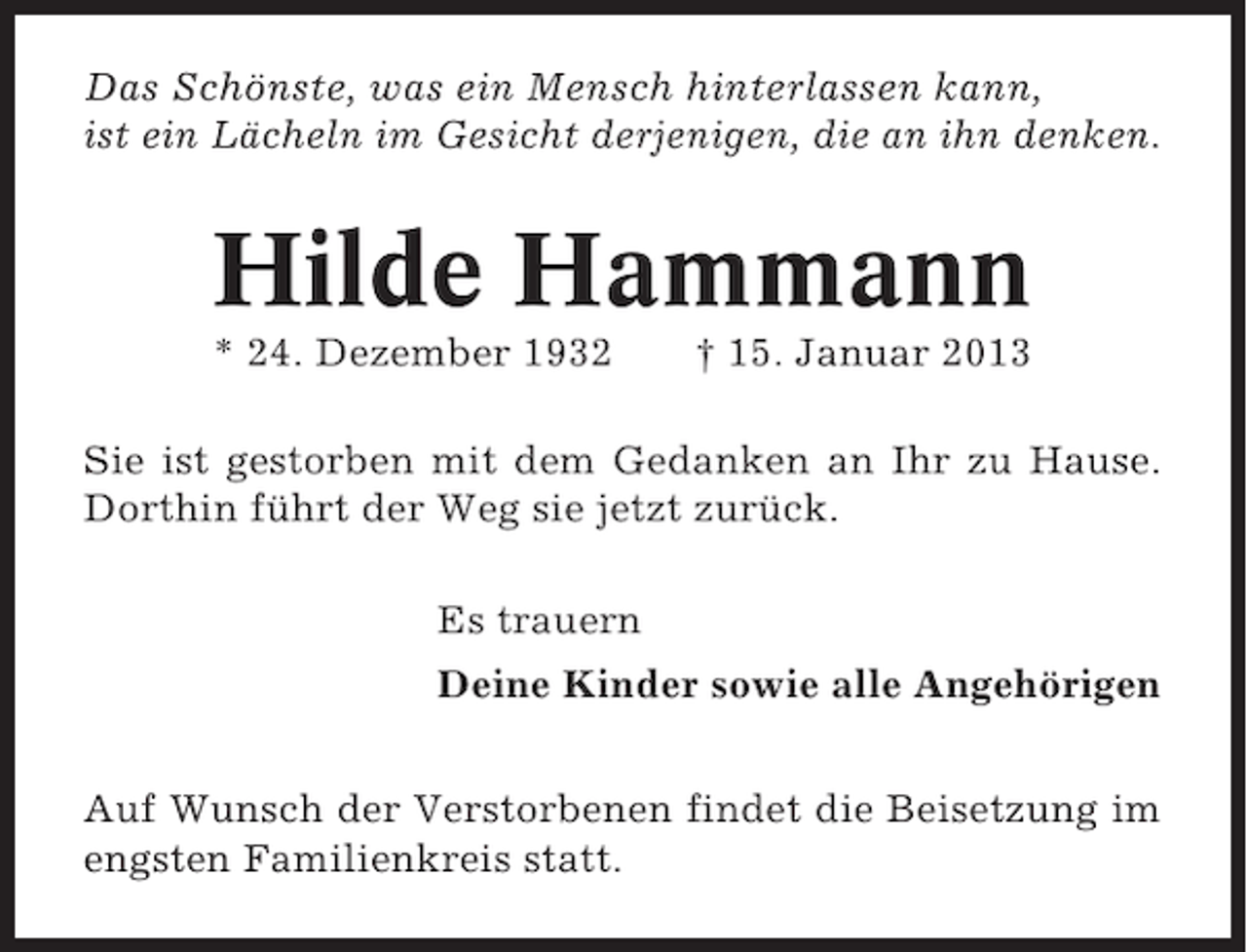 <p>Das Schönste, was ein Mensch hinterlassen kann,<br />ist ein Lächeln im Gesicht derjenigen, die an ihn denken.</p><p>Hilde Hammann<br />* 24. Dezember 1932</p><p>† 15. Januar 2013</p><p>Sie ist gestorben mit dem Gedanken an Ihr zu Hause.<br />Dorthin führt der Weg sie jetzt zurück.<br />Es trauern<br />Deine Kinder sowie alle Angehörigen<br />Auf Wunsch der Verstorbenen findet die Beisetzung im<br />engsten Familienkreis statt.</p>