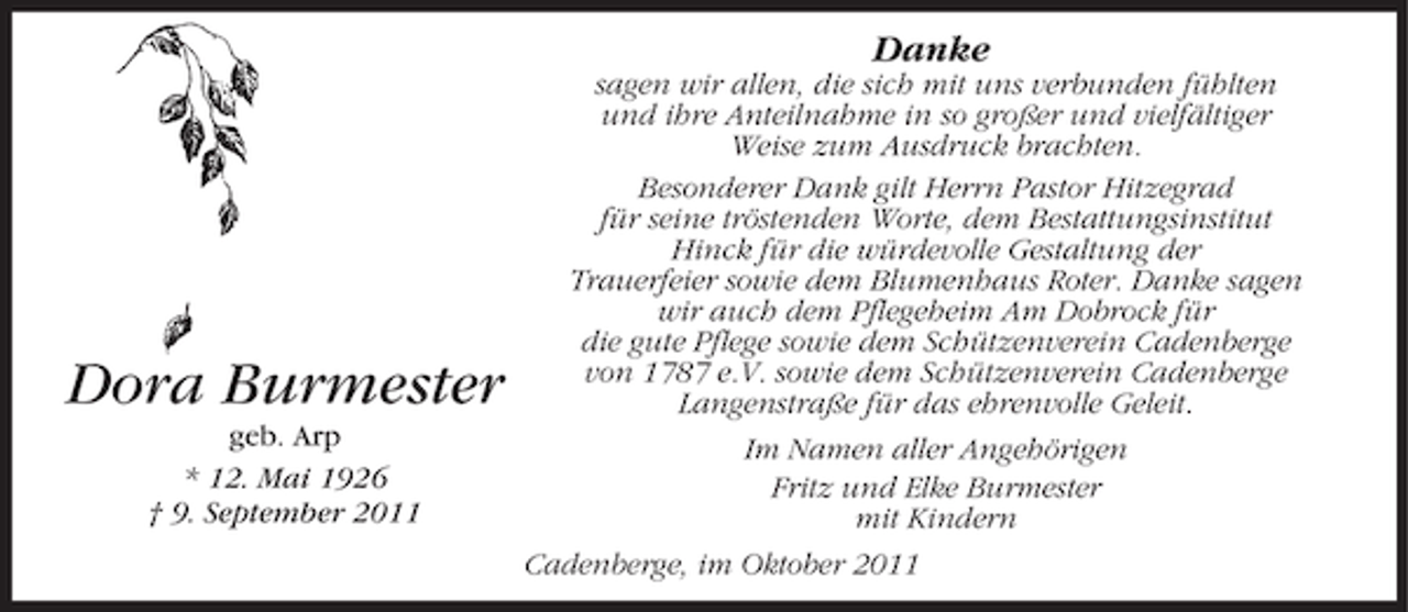 <p>Danke</p><p>Dora Burmester<br />geb. Arp<br />* 12. Mai 1926<br />† 9. September 2011</p><p>sagen wir allen, die sich mit uns verbunden fühlten<br />und ihre Anteilnahme in so großer und vielfältiger<br />Weise zum Ausdruck brachten.<br />Besonderer Dank gilt Herrn Pastor Hitzegrad<br />für seine tröstenden Worte, dem Bestattungsinstitut<br />Hinck für die würdevolle Gestaltung der<br />Trauerfeier sowie dem Blumenhaus Roter. Danke sagen<br />wir auch dem Pflegeheim Am Dobrock für<br />die gute Pflege sowie dem Schützenverein Cadenberge<br />von 1787 e.V. sowie dem Schützenverein Cadenberge<br />Langenstraße für das ehrenvolle Geleit.<br />Im Namen aller Angehörigen<br />Fritz und Elke Burmester<br />mit Kindern<br />Cadenberge, im Oktober 2011</p>