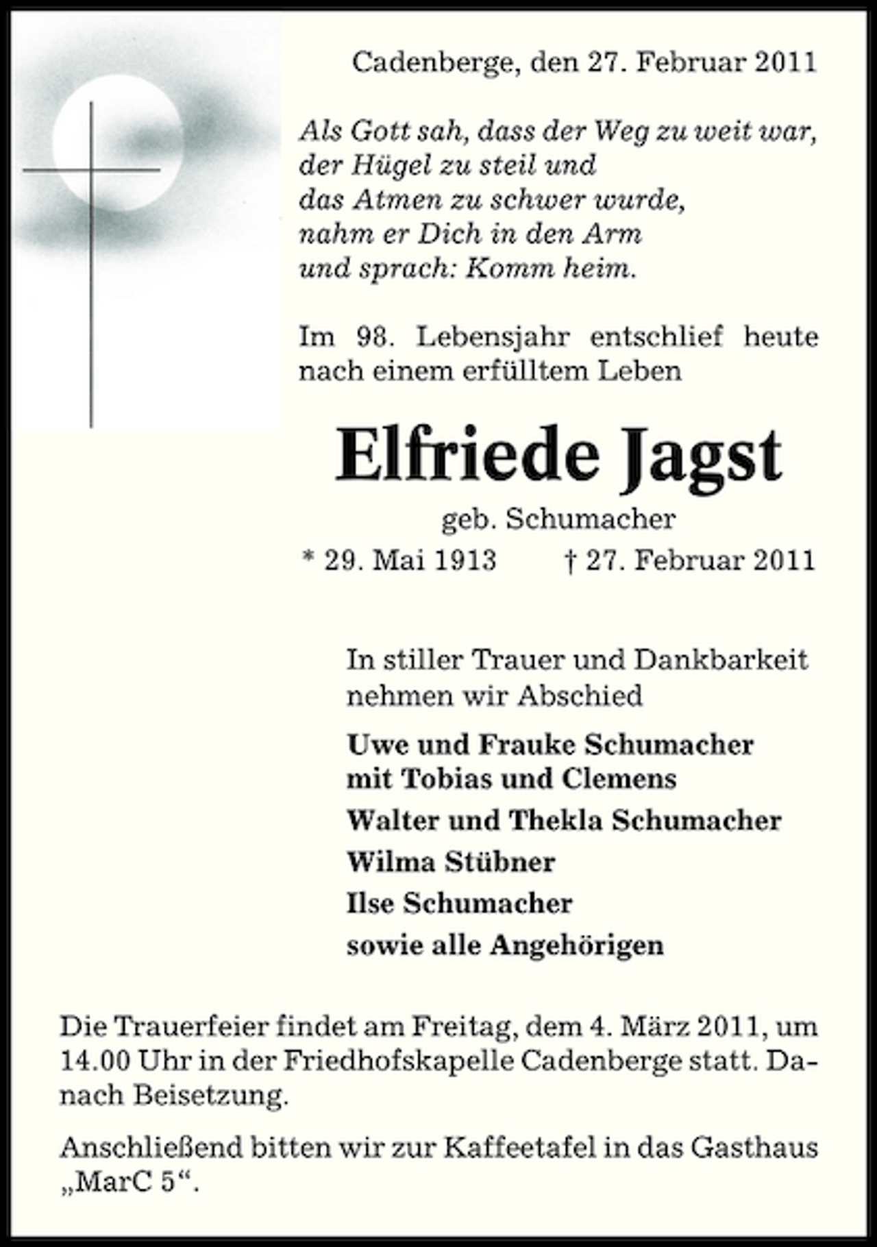 <p>Cadenberge, den 27. Februar 2011 Als Gott sah, dass der Weg zu weit war, der Hügel zu steil und das Atmen zu schwer wurde, nahm er Dich in den Arm und sprach: Komm heim. Im 98. Lebensjahr entschlief heute nach einem erfülltem Leben</p><p>Elfriede Jagst<br />geb. Schumacher * 29. Mai 1913 † 27. Februar 2011 In stiller Trauer und Dankbarkeit nehmen wir Abschied Uwe und Frauke Schumacher mit Tobias und Clemens Walter und Thekla Schumacher Wilma Stübner Ilse Schumacher sowie alle Angehörigen Die Trauerfeier findet am Freitag, dem 4. März 2011, um 14.00 Uhr in der Friedhofskapelle Cadenberge statt. Danach Beisetzung. Anschließend bitten wir zur Kaffeetafel in das Gasthaus „MarC 5“.</p>