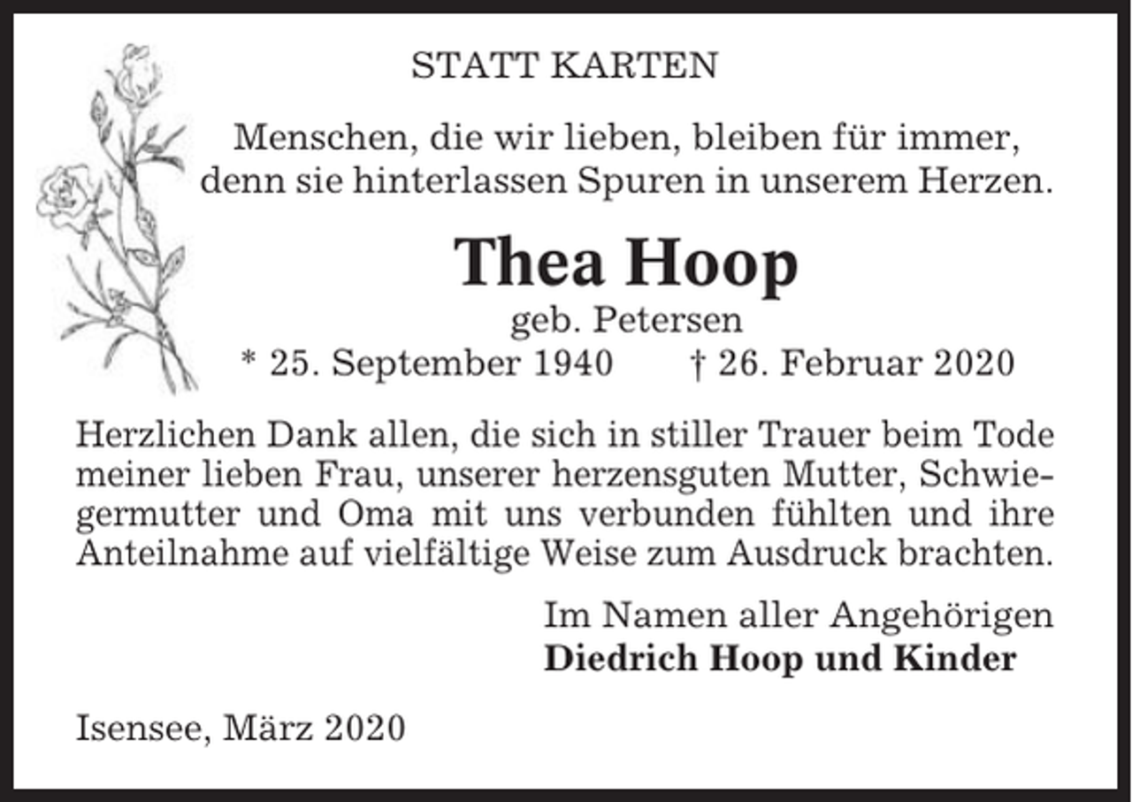 <p>STATT KARTEN<br />Menschen, die wir lieben, bleiben für immer,<br />denn sie hinterlassen Spuren in unserem Herzen.</p><p>Thea Hoop<br />geb. Petersen<br />* 25. September 1940<br />† 26. Februar 2020<br />Herzlichen Dank allen, die sich in stiller Trauer beim Tode<br />meiner lieben Frau, unserer herzensguten Mutter, Schwiegermutter und Oma mit uns verbunden fühlten und ihre<br />Anteilnahme auf vielfältige Weise zum Ausdruck brachten.<br />Im Namen aller Angehörigen<br />Diedrich Hoop und Kinder<br />Isensee, März 2020</p>
