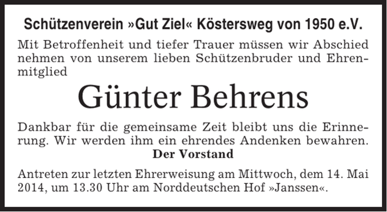 <p>Schützenverein »Gut Ziel« Köstersweg von 1950 e.V.<br />Mit Betroffenheit und tiefer Trauer müssen wir Abschied<br />nehmen von unserem lieben Schützenbruder und Ehrenmitglied</p><p>Günter Behrens<br />Dankbar für die gemeinsame Zeit bleibt uns die Erinnerung. Wir werden ihm ein ehrendes Andenken bewahren.<br />Der Vorstand<br />Antreten zur letzten Ehrerweisung am Mittwoch, dem 14. Mai<br />2014, um 13.30 Uhr am Norddeutschen Hof »Janssen«.</p>