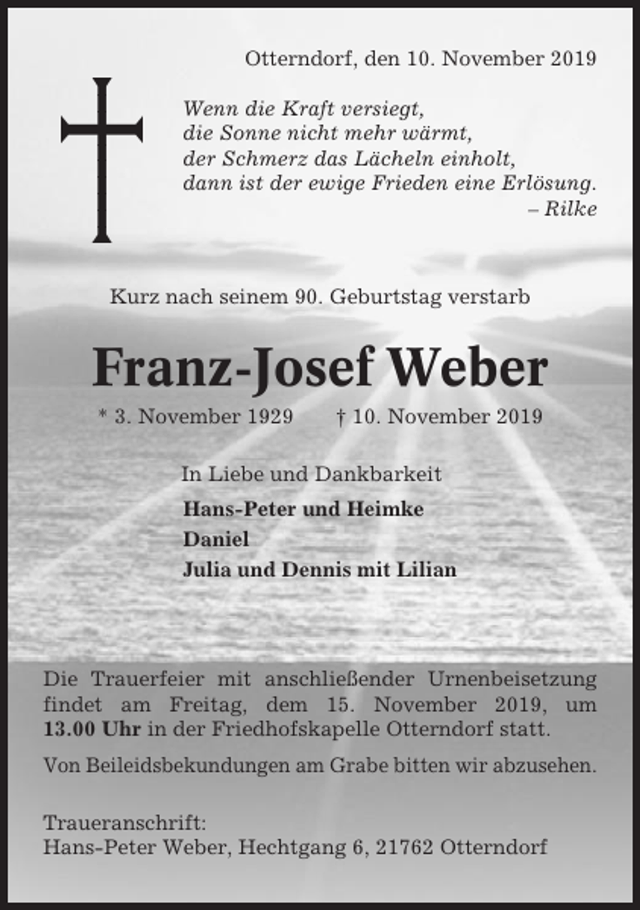 <p>Otterndorf, den 10. November 2019<br />Wenn die Kraft versiegt,<br />die Sonne nicht mehr wärmt,<br />der Schmerz das Lächeln einholt,<br />dann ist der ewige Frieden eine Erlösung.<br />– Rilke</p><p>Kurz nach seinem 90. Geburtstag verstarb</p><p>Franz-Josef Weber<br />* 3. November 1929</p><p>† 10. November 2019</p><p>In Liebe und Dankbarkeit<br />Hans-Peter und Heimke<br />Daniel<br />Julia und Dennis mit Lilian</p><p>Die Trauerfeier mit anschließender Urnenbeisetzung<br />findet am Freitag, dem 15. November 2019, um<br />13.00 Uhr in der Friedhofskapelle Otterndorf statt.<br />Von Beileidsbekundungen am Grabe bitten wir abzusehen.<br />Traueranschrift:<br />Hans-Peter Weber, Hechtgang 6, 21762 Otterndorf</p>