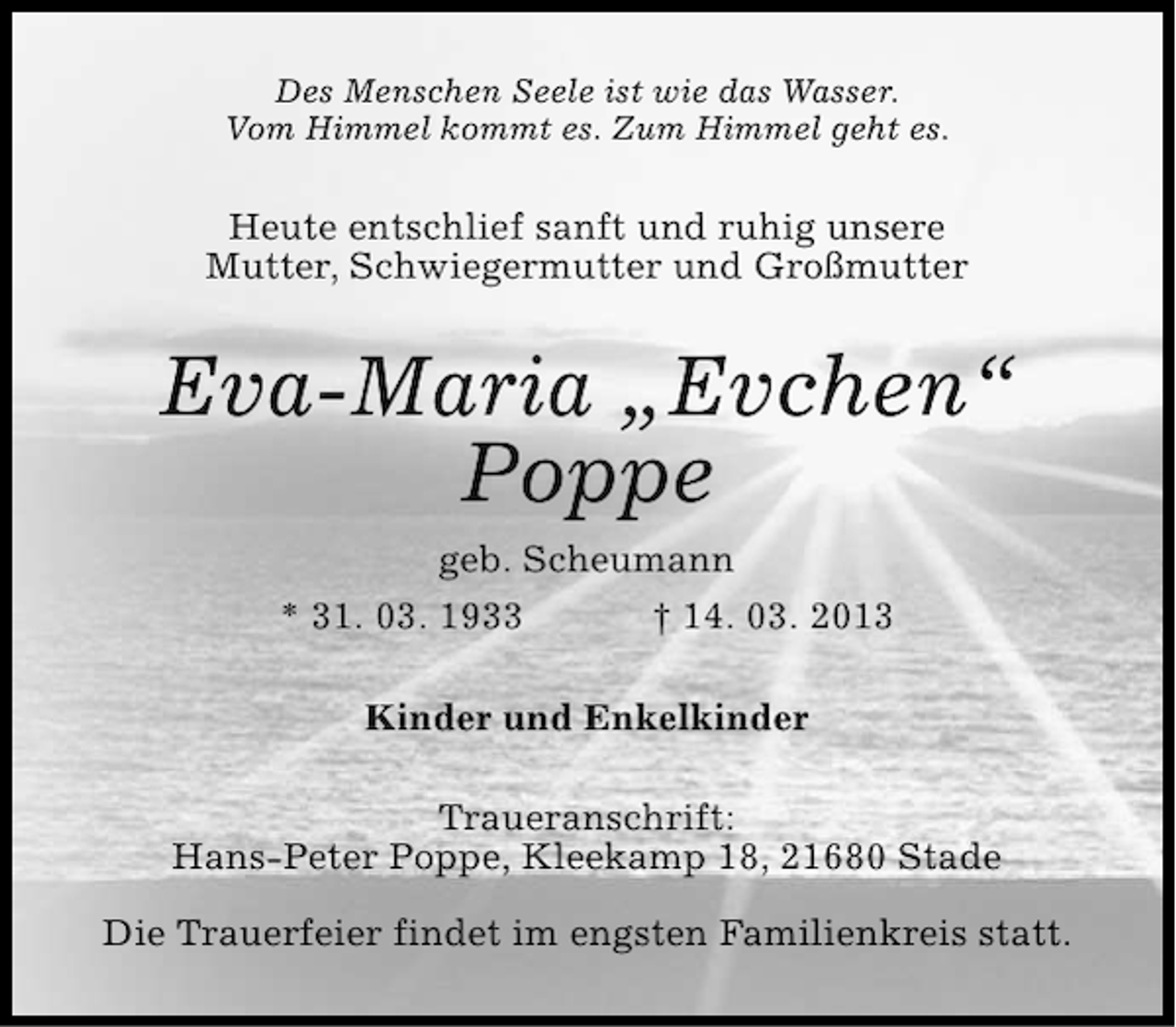 <p>Des Menschen Seele ist wie das Wasser.<br />Vom Himmel kommt es. Zum Himmel geht es.</p><p>Heute entschlief sanft und ruhig unsere<br />Mutter, Schwiegermutter und Großmutter</p><p>Eva-Maria „Evchen“<br />Poppe<br />geb. Scheumann<br />* 31. 03. 1933</p><p>† 14. 03. 2013</p><p>Kinder und Enkelkinder<br />Traueranschrift:<br />Hans-Peter Poppe, Kleekamp 18, 21680 Stade<br />Die Trauerfeier findet im engsten Familienkreis statt.</p>