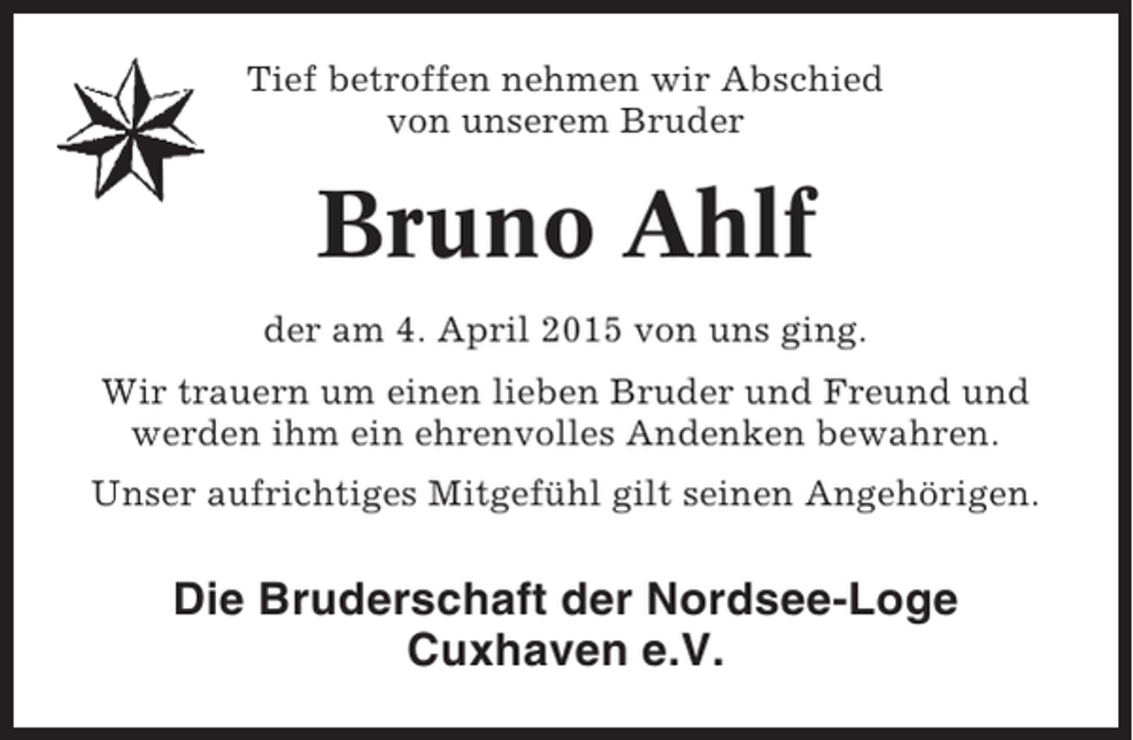 <p>Tief betroffen nehmen wir Abschied<br />von unserem Bruder</p><p>Bruno Ahlf<br />der am 4. April 2015 von uns ging.<br />Wir trauern um einen lieben Bruder und Freund und<br />werden ihm ein ehrenvolles Andenken bewahren.<br />Unser aufrichtiges Mitgefühl gilt seinen Angehörigen.</p><p>Die Bruderschaft der Nordsee-Loge<br />Cuxhaven e.V.</p>