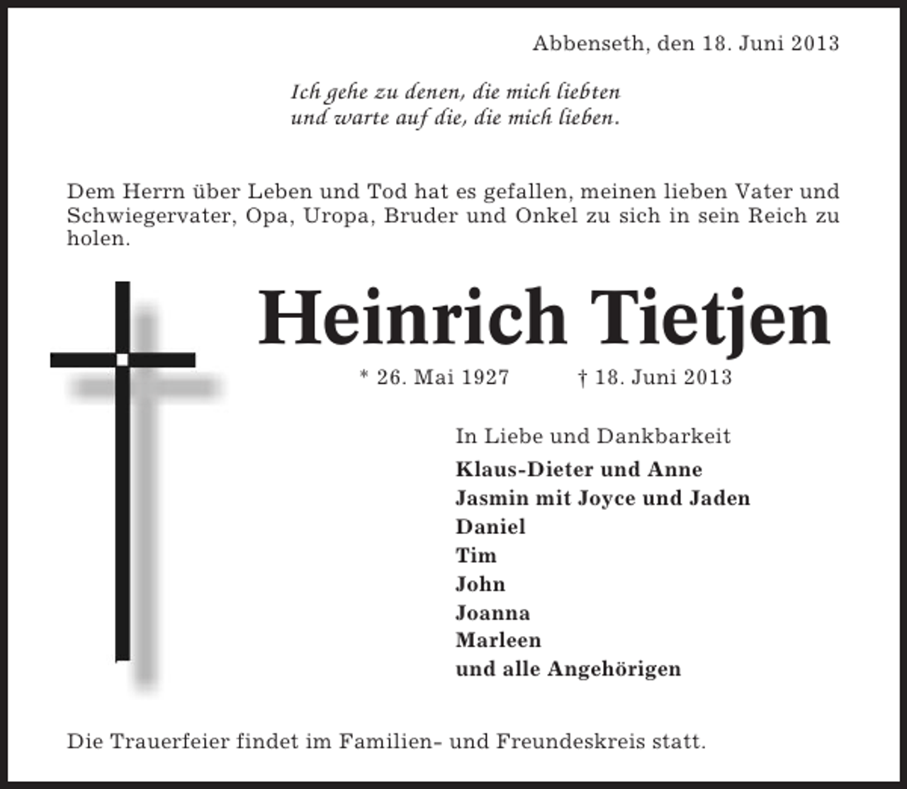 <p>Abbenseth, den 18. Juni 2013</p><p>Ich gehe zu denen, die mich liebten<br />und warte auf die, die mich lieben.<br />Dem Herrn über Leben und Tod hat es gefallen, meinen lieben Vater und<br />Schwiegervater, Opa, Uropa, Bruder und Onkel zu sich in sein Reich zu<br />holen.</p><p>Heinrich Tietjen<br />* 26. Mai 1927</p><p>† 18. Juni 2013</p><p>In Liebe und Dankbarkeit<br />Klaus-Dieter und Anne<br />Jasmin mit Joyce und Jaden<br />Daniel<br />Tim<br />John<br />Joanna<br />Marleen<br />und alle Angehörigen<br />Die Trauerfeier findet im Familien- und Freundeskreis statt.</p>