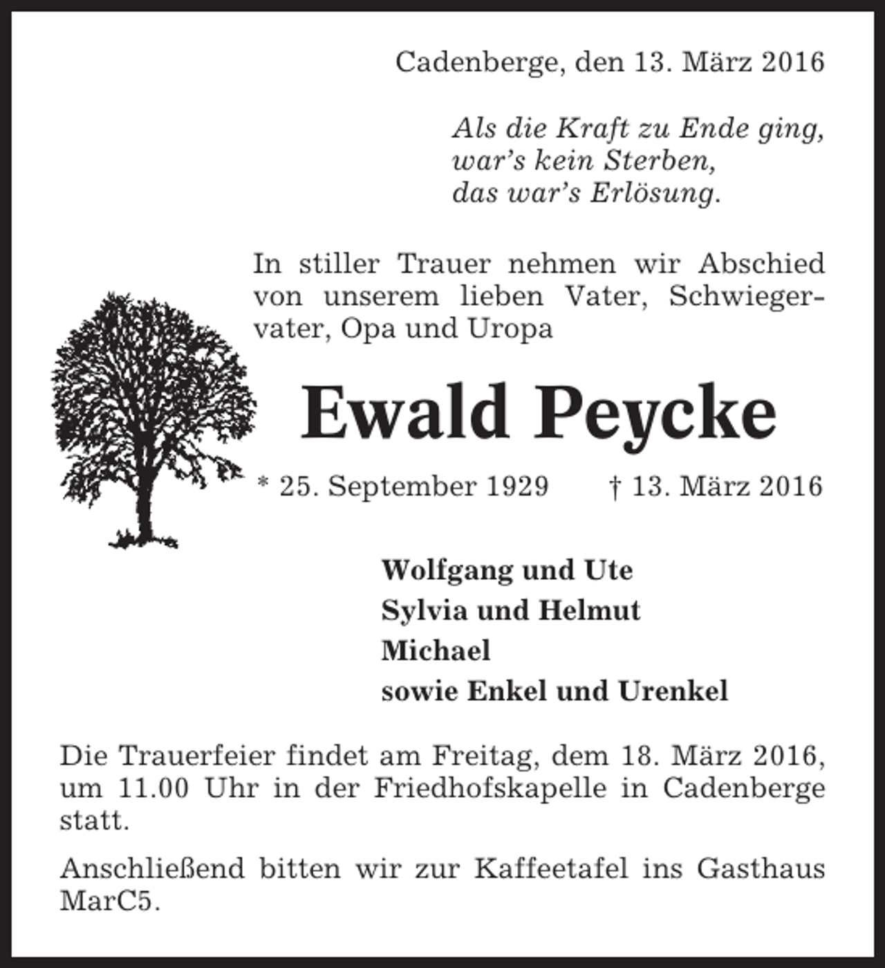 <p>Cadenberge, den 13. März 2016<br />Als die Kraft zu Ende ging,<br />war’s kein Sterben,<br />das war’s Erlösung.<br />In stiller Trauer nehmen wir Abschied<br />von unserem lieben Vater, Schwiegervater, Opa und Uropa</p><p>Ewald Peycke<br />* 25. September 1929</p><p>† 13. März 2016</p><p>Wolfgang und Ute<br />Sylvia und Helmut<br />Michael<br />sowie Enkel und Urenkel<br />Die Trauerfeier findet am Freitag, dem 18. März 2016,<br />um 11.00 Uhr in der Friedhofskapelle in Cadenberge<br />statt.<br />Anschließend bitten wir zur Kaffeetafel ins Gasthaus<br />MarC5.</p>