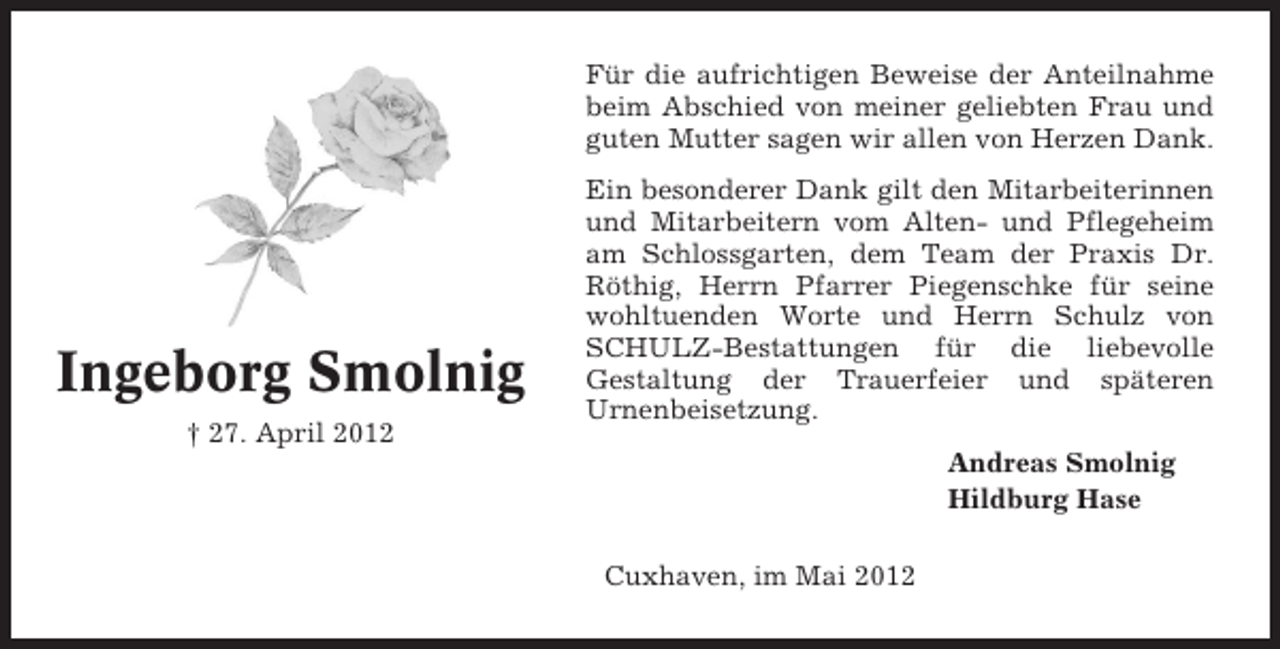 <p>Für die aufrichtigen Beweise der Anteilnahme<br />beim Abschied von meiner geliebten Frau und<br />guten Mutter sagen wir allen von Herzen Dank.</p><p>Ingeborg Smolnig<br />† 27. April 2012</p><p>Ein besonderer Dank gilt den Mitarbeiterinnen<br />und Mitarbeitern vom Alten- und Pflegeheim<br />am Schlossgarten, dem Team der Praxis Dr.<br />Röthig, Herrn Pfarrer Piegenschke für seine<br />wohltuenden Worte und Herrn Schulz von<br />SCHULZ-Bestattungen für die liebevolle<br />Gestaltung der Trauerfeier und späteren<br />Urnenbeisetzung.<br />Andreas Smolnig<br />Hildburg Hase<br />Cuxhaven, im Mai 2012</p>