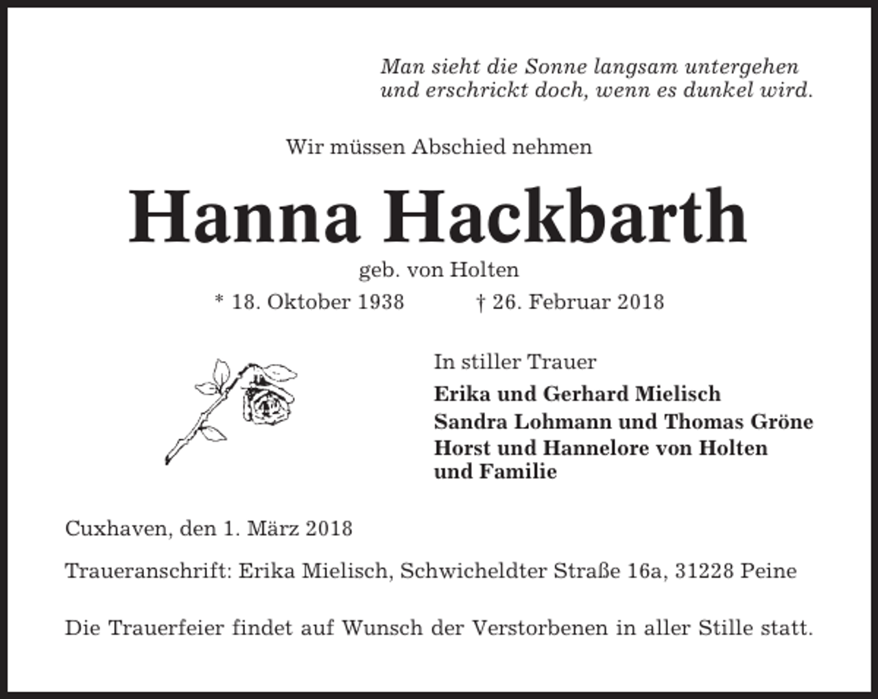 <p>Man sieht die Sonne langsam untergehen<br />und erschrickt doch, wenn es dunkel wird.<br />Wir müssen Abschied nehmen</p><p>Hanna Hackbarth<br />geb. von Holten<br />* 18. Oktober 1938<br />† 26. Februar 2018<br />In stiller Trauer<br />Erika und Gerhard Mielisch<br />Sandra Lohmann und Thomas Gröne<br />Horst und Hannelore von Holten<br />und Familie<br />Cuxhaven, den 1. März 2018<br />Traueranschrift: Erika Mielisch, Schwicheldter Straße 16a, 31228 Peine<br />Die Trauerfeier findet auf Wunsch der Verstorbenen in aller Stille statt.</p>