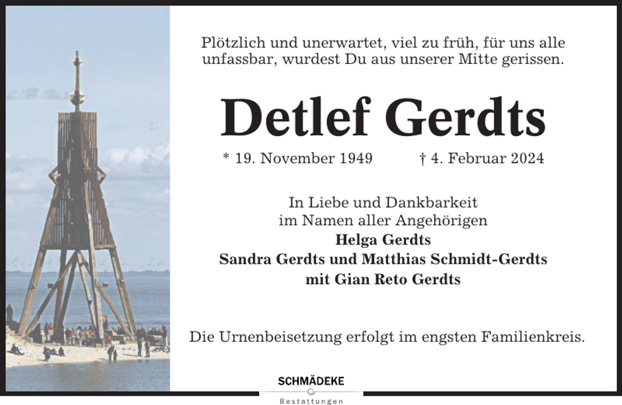 <p>Plötzlich und unerwartet, viel zu früh, für uns alle<br />unfassbar, wurdest Du aus unserer Mitte gerissen.</p><p>Detlef Gerdts<br />* 19. November 1949</p><p>† 4. Februar 2024</p><p>In Liebe und Dankbarkeit<br />im Namen aller Angehörigen<br />Helga Gerdts<br />Sandra Gerdts und Matthias Schmidt-Gerdts<br />mit Gian Reto Gerdts</p><p>Die Urnenbeisetzung erfolgt im engsten Familienkreis.</p>
