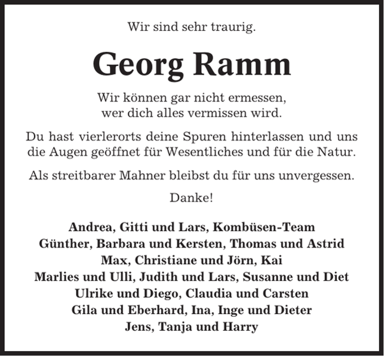 <p>Wir sind sehr traurig.</p><p>Georg Ramm<br />Wir können gar nicht ermessen,<br />wer dich alles vermissen wird.<br />Du hast vierlerorts deine Spuren hinterlassen und uns<br />die Augen geöffnet für Wesentliches und für die Natur.<br />Als streitbarer Mahner bleibst du für uns unvergessen.<br />Danke!<br />Andrea, Gitti und Lars, Kombüsen-Team<br />Günther, Barbara und Kersten, Thomas und Astrid<br />Max, Christiane und Jörn, Kai<br />Marlies und Ulli, Judith und Lars, Susanne und Diet<br />Ulrike und Diego, Claudia und Carsten<br />Gila und Eberhard, Ina, Inge und Dieter<br />Jens, Tanja und Harry</p>