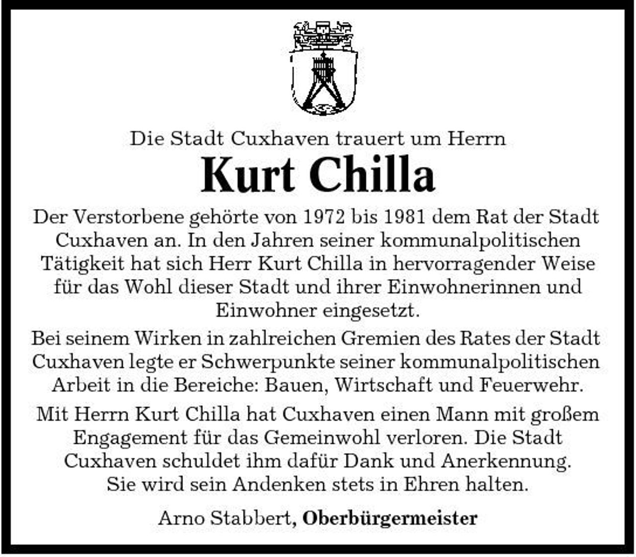 <p>Die Stadt Cuxhaven trauert um Herrn</p><p>Kurt Chilla<br />Der Verstorbene gehörte von 1972 bis 1981 dem Rat der Stadt Cuxhaven an. In den Jahren seiner kommunalpolitischen Tätigkeit hat sich Herr Kurt Chilla in hervorragender Weise für das Wohl dieser Stadt und ihrer Einwohnerinnen und Einwohner eingesetzt. Bei seinem Wirken in zahlreichen Gremien des Rates der Stadt Cuxhaven legte er Schwerpunkte seiner kommunalpolitischen Arbeit in die Bereiche: Bauen, Wirtschaft und Feuerwehr. Mit Herrn Kurt Chilla hat Cuxhaven einen Mann mit großem Engagement für das Gemeinwohl verloren. Die Stadt Cuxhaven schuldet ihm dafür Dank und Anerkennung. Sie wird sein Andenken stets in Ehren halten. Arno Stabbert, Oberbürgermeister</p>