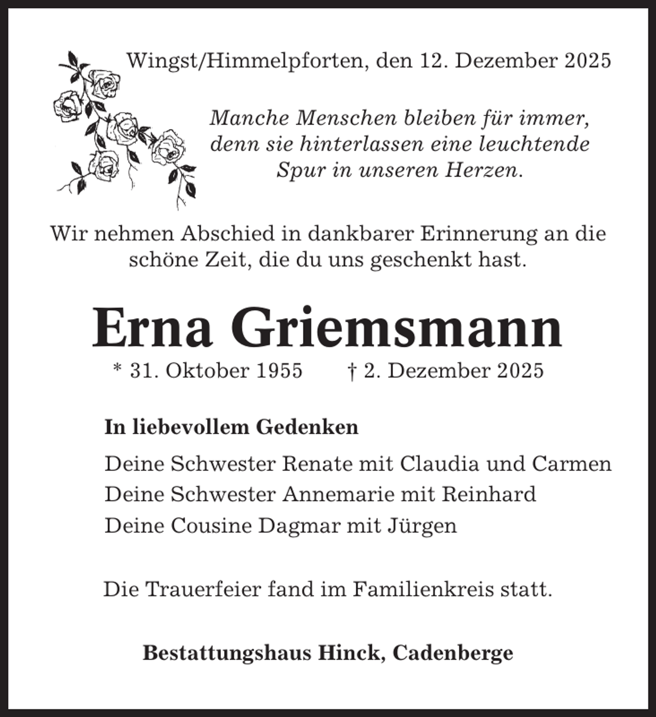 <p>Wingst/Himmelpforten, den 12. Dezember 2025<br />Manche Menschen bleiben für immer,<br />denn sie hinterlassen eine leuchtende<br />Spur in unseren Herzen.<br />Wir nehmen Abschied in dankbarer Erinnerung an die<br />schöne Zeit, die du uns geschenkt hast.</p><p>Erna Griemsmann<br />* 31. Oktober 1955</p><p>† 2. Dezember 2025</p><p>In liebevollem Gedenken<br />Deine Schwester Renate mit Claudia und Carmen<br />Deine Schwester Annemarie mit Reinhard<br />Deine Cousine Dagmar mit Jürgen<br />Die Trauerfeier fand im Familienkreis statt.<br />Bestattungshaus Hinck, Cadenberge</p>
