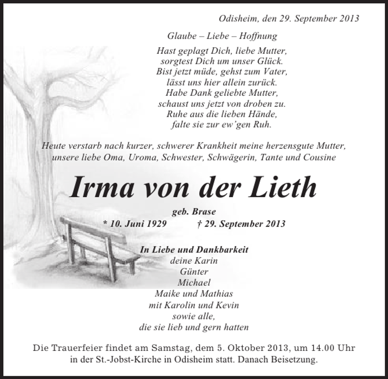 <p>Odisheim, den 29. September 2013<br />Glaube – Liebe – Hoffnung<br />Hast geplagt Dich, liebe Mutter,<br />sorgtest Dich um unser Glück.<br />Bist jetzt müde, gehst zum Vater,<br />lässt uns hier allein zurück.<br />Habe Dank geliebte Mutter,<br />schaust uns jetzt von droben zu.<br />Ruhe aus die lieben Hände,<br />falte sie zur ew’gen Ruh.<br />Heute verstarb nach kurzer, schwerer Krankheit meine herzensgute Mutter,<br />unsere liebe Oma, Uroma, Schwester, Schwägerin, Tante und Cousine</p><p>Irma von der Lieth<br />* 10. Juni 1929</p><p>geb. Brase<br />† 29. September 2013</p><p>In Liebe und Dankbarkeit<br />deine Karin<br />Günter<br />Michael<br />Maike und Mathias<br />mit Karolin und Kevin<br />sowie alle,<br />die sie lieb und gern hatten<br />Die Trauerfeier findet am Samstag, dem 5. Oktober 2013, um 14.00 Uhr</p><p>in der St.-Jobst-Kirche in Odisheim statt. Danach Beisetzung.</p>
