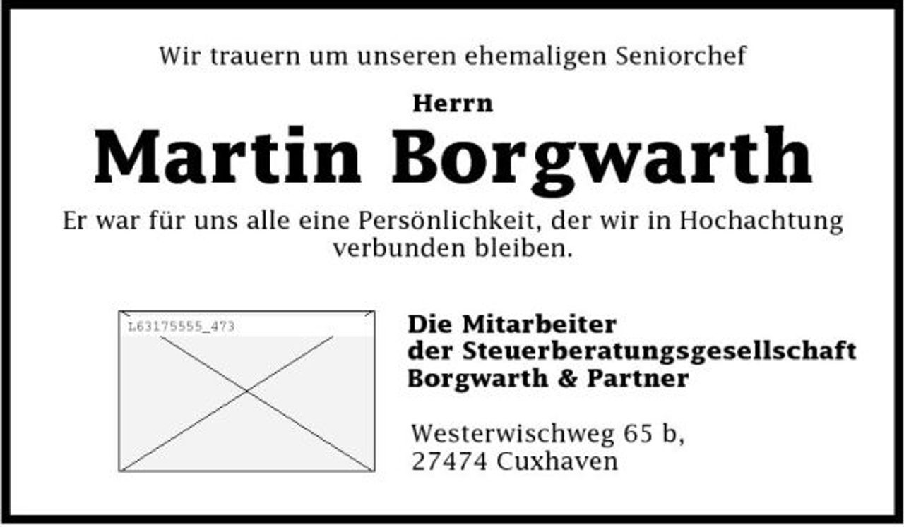<p>Wir trauern um unseren ehemaligen Seniorchef Herrn</p><p>Martin Borgwarth<br />Er war für uns alle eine Persönlichkeit, der wir in Hochachtung verbunden bleiben.<br />L63175555_473</p><p>Die Mitarbeiter der Steuerberatungsgesellschaft Borgwarth &amp; Partner Westerwischweg 65 b, 27474 Cuxhaven</p>
