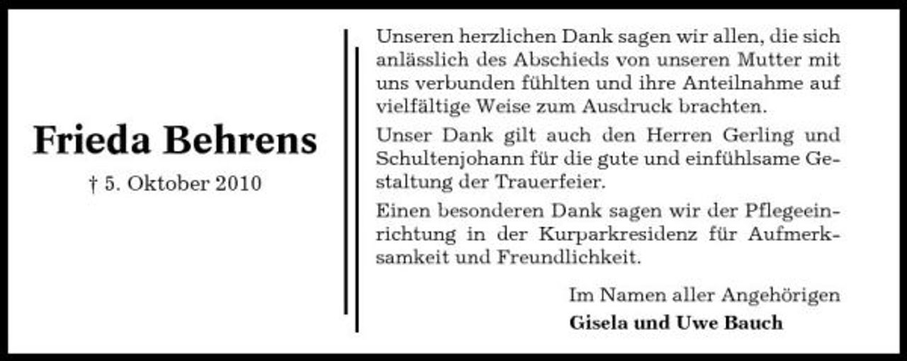 <p>Frieda Behrens<br />† 5. Oktober 2010</p><p>Unseren herzlichen Dank sagen wir allen, die sich anlässlich des Abschieds von unseren Mutter mit uns verbunden fühlten und ihre Anteilnahme auf vielfältige Weise zum Ausdruck brachten. Unser Dank gilt auch den Herren Gerling und Schultenjohann für die gute und einfühlsame Gestaltung der Trauerfeier. Einen besonderen Dank sagen wir der Pflegeeinrichtung in der Kurparkresidenz für Aufmerksamkeit und Freundlichkeit. Im Namen aller Angehörigen Gisela und Uwe Bauch</p>