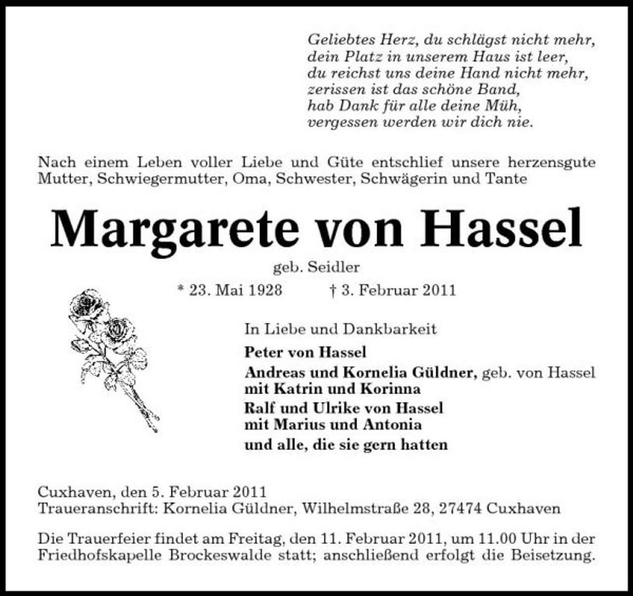 <p>Geliebtes Herz, du schlägst nicht mehr, dein Platz in unserem Haus ist leer, du reichst uns deine Hand nicht mehr, zerissen ist das schöne Band, hab Dank für alle deine Müh, vergessen werden wir dich nie. Nach einem Leben voller Liebe und Güte entschlief unsere herzensgute Mutter, Schwiegermutter, Oma, Schwester, Schwägerin und Tante</p><p>Margarete von Hassel<br />geb. Seidler * 23. Mai 1928 † 3. Februar 2011 In Liebe und Dankbarkeit Peter von Hassel Andreas und Kornelia Güldner, geb. von Hassel mit Katrin und Korinna Ralf und Ulrike von Hassel mit Marius und Antonia und alle, die sie gern hatten Cuxhaven, den 5. Februar 2011 Traueranschrift: Kornelia Güldner, Wilhelmstraße 28, 27474 Cuxhaven Die Trauerfeier findet am Freitag, den 11. Februar 2011, um 11.00 Uhr in der Friedhofskapelle Brockeswalde statt; anschließend erfolgt die Beisetzung.</p>