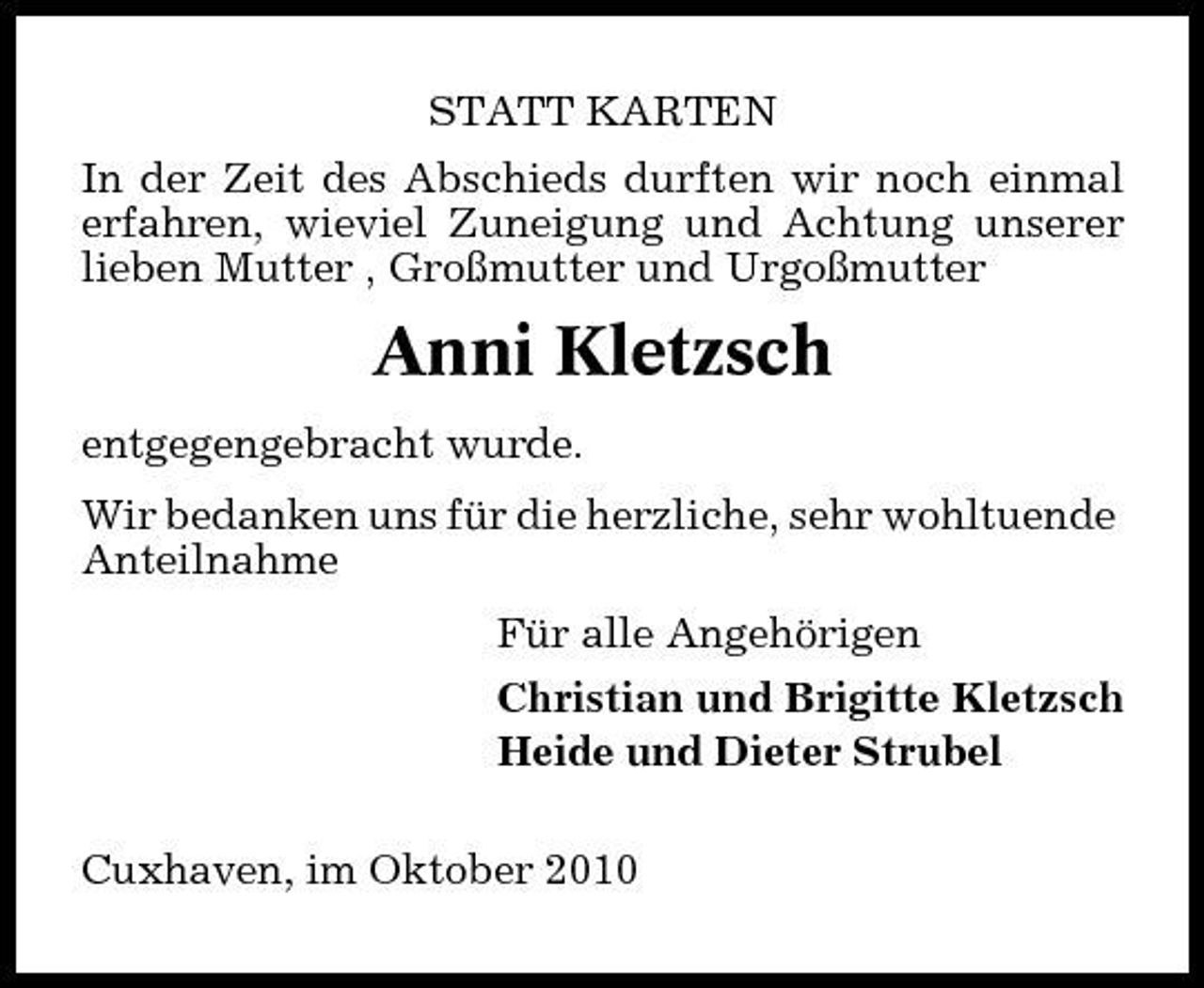 <p>STATT KARTEN In der Zeit des Abschieds durften wir noch einmal erfahren, wieviel Zuneigung und Achtung unserer lieben Mutter , Großmutter und Urgoßmutter</p><p>Anni Kletzsch<br />entgegengebracht wurde. Wir bedanken uns für die herzliche, sehr wohltuende Anteilnahme Für alle Angehörigen Christian und Brigitte Kletzsch Heide und Dieter Strubel Cuxhaven, im Oktober 2010</p>