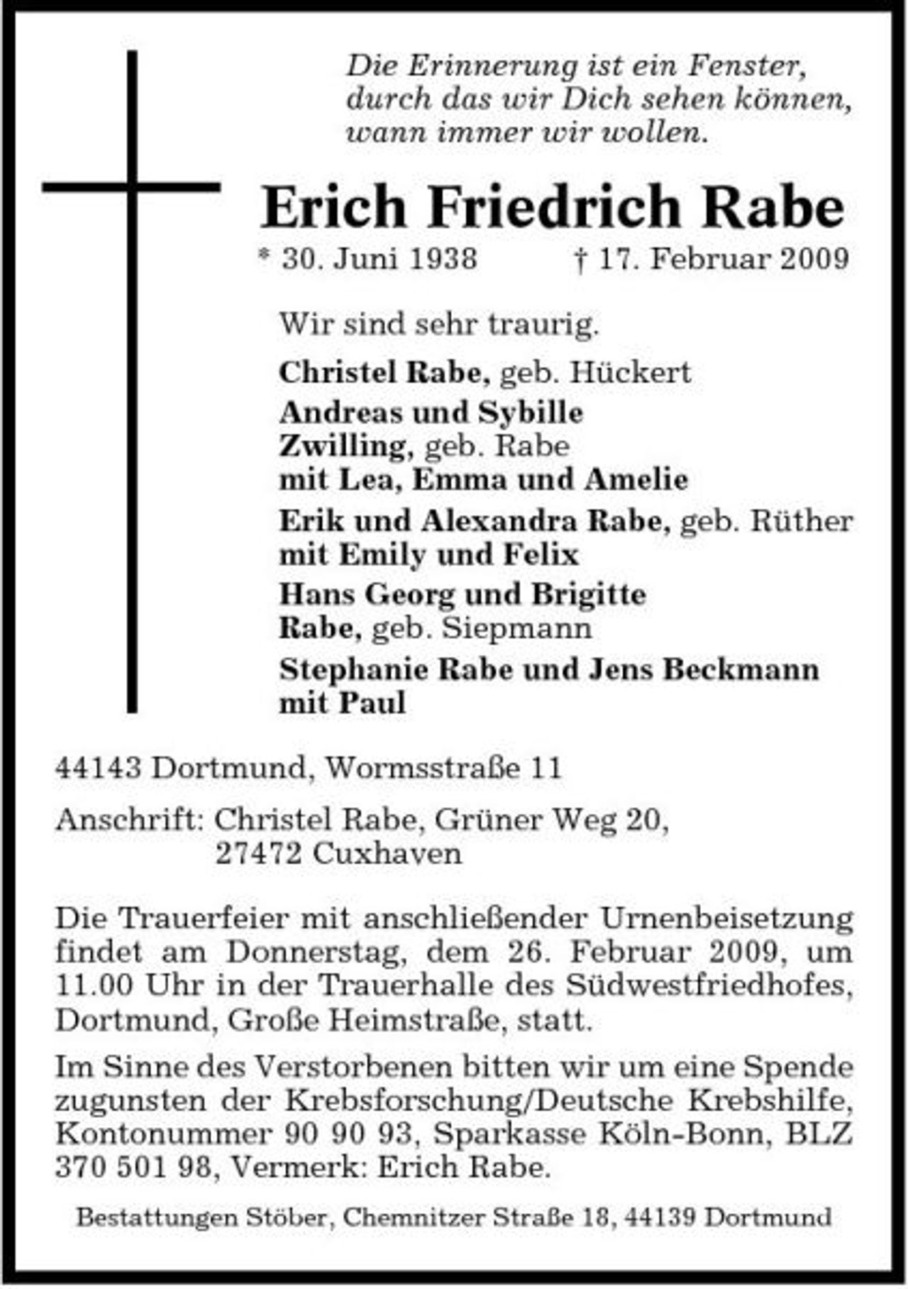 <p>Die Erinnerung ist ein Fenster, durch das wir Dich sehen können, wann immer wir wollen.</p><p>Erich Friedrich Rabe<br />* 30. Juni 1938 † 17. Februar 2009 Wir sind sehr traurig. Christel Rabe, geb. Hückert Andreas und Sybille Zwilling, geb. Rabe mit Lea, Emma und Amelie Erik und Alexandra Rabe, geb. Rüther mit Emily und Felix Hans Georg und Brigitte Rabe, geb. Siepmann Stephanie Rabe und Jens Beckmann mit Paul 44143 Dortmund, Wormsstraße 11 Anschrift: Christel Rabe, Grüner Weg 20, 27472 Cuxhaven Die Trauerfeier mit anschließender Urnenbeisetzung findet am Donnerstag, dem 26. Februar 2009, um 11.00 Uhr in der Trauerhalle des Südwestfriedhofes, Dortmund, Große Heimstraße, statt. Im Sinne des Verstorbenen bitten wir um eine Spende zugunsten der Krebsforschung/Deutsche Krebshilfe, Kontonummer 93, Sparkasse Köln-Bonn, BLZ 370 501 98, Vermerk: Erich Rabe.<br />Bestattungen Stöber, Chemnitzer Straße 18, 44139 Dortmund</p>