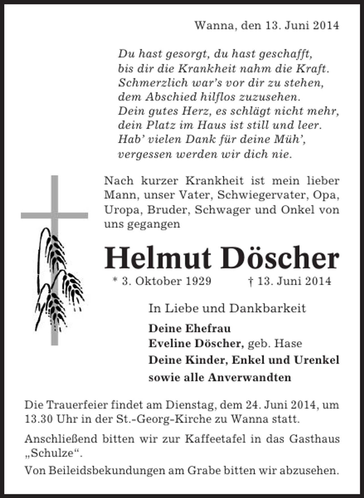 <p>Wanna, den 13. Juni 2014<br />Du hast gesorgt, du hast geschafft,<br />bis dir die Krankheit nahm die Kraft.<br />Schmerzlich war’s vor dir zu stehen,<br />dem Abschied hilflos zuzusehen.<br />Dein gutes Herz, es schlägt nicht mehr,<br />dein Platz im Haus ist still und leer.<br />Hab’ vielen Dank für deine Müh’,<br />vergessen werden wir dich nie.<br />Nach kurzer Krankheit ist mein lieber<br />Mann, unser Vater, Schwiegervater, Opa,<br />Uropa, Bruder, Schwager und Onkel von<br />uns gegangen</p><p>Helmut Döscher<br />* 3. Oktober 1929</p><p>† 13. Juni 2014</p><p>In Liebe und Dankbarkeit<br />Deine Ehefrau<br />Eveline Döscher, geb. Hase<br />Deine Kinder, Enkel und Urenkel<br />sowie alle Anverwandten<br />Die Trauerfeier findet am Dienstag, dem 24. Juni 2014, um<br />13.30 Uhr in der St.-Georg-Kirche zu Wanna statt.<br />Anschließend bitten wir zur Kaffeetafel in das Gasthaus<br />„Schulze“.<br />Von Beileidsbekundungen am Grabe bitten wir abzusehen.</p>