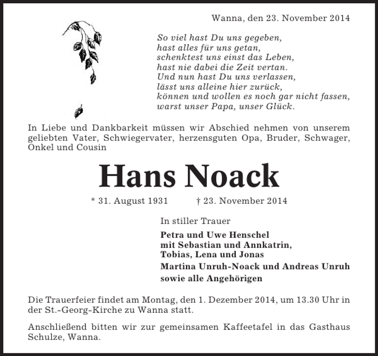 <p>Wanna, den 23. November 2014<br />So viel hast Du uns gegeben,<br />hast alles für uns getan,<br />schenktest uns einst das Leben,<br />hast nie dabei die Zeit vertan.<br />Und nun hast Du uns verlassen,<br />lässt uns alleine hier zurück,<br />können und wollen es noch gar nicht fassen,<br />warst unser Papa, unser Glück.<br />In Liebe und Dankbarkeit müssen wir Abschied nehmen von unserem<br />geliebten Vater, Schwiegervater, herzensguten Opa, Bruder, Schwager,<br />Onkel und Cousin</p><p>Hans Noack<br />* 31. August 1931</p><p>† 23. November 2014</p><p>In stiller Trauer<br />Petra und Uwe Henschel<br />mit Sebastian und Annkatrin,<br />Tobias, Lena und Jonas<br />Martina Unruh-Noack und Andreas Unruh<br />sowie alle Angehörigen<br />Die Trauerfeier findet am Montag, den 1. Dezember 2014, um 13.30 Uhr in<br />der St.-Georg-Kirche zu Wanna statt.<br />Anschließend bitten wir zur gemeinsamen Kaffeetafel in das Gasthaus<br />Schulze, Wanna.</p>