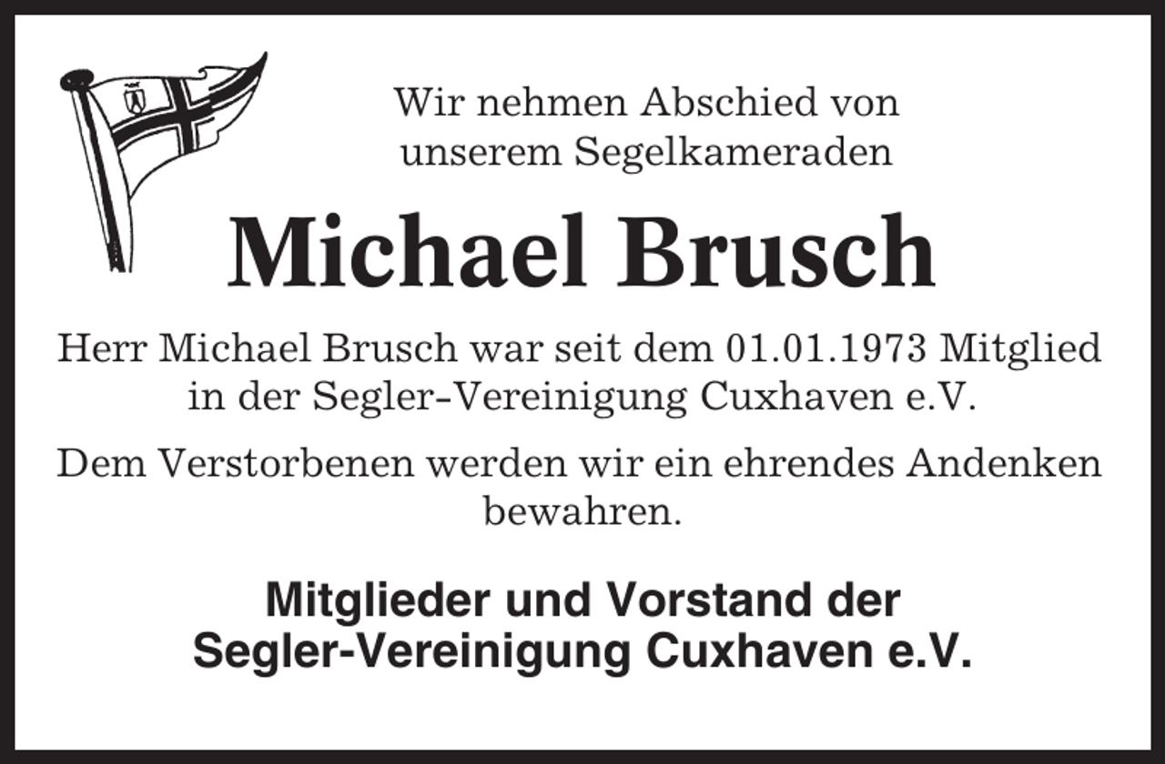 <p>Wir nehmen Abschied von<br />unserem Segelkameraden</p><p>Michael Brusch<br />Herr Michael Brusch war seit dem 01.01.1973 Mitglied<br />in der Segler-Vereinigung Cuxhaven e.V.<br />Dem Verstorbenen werden wir ein ehrendes Andenken<br />bewahren.</p><p>Mitglieder und Vorstand der<br />Segler-Vereinigung Cuxhaven e.V.</p>