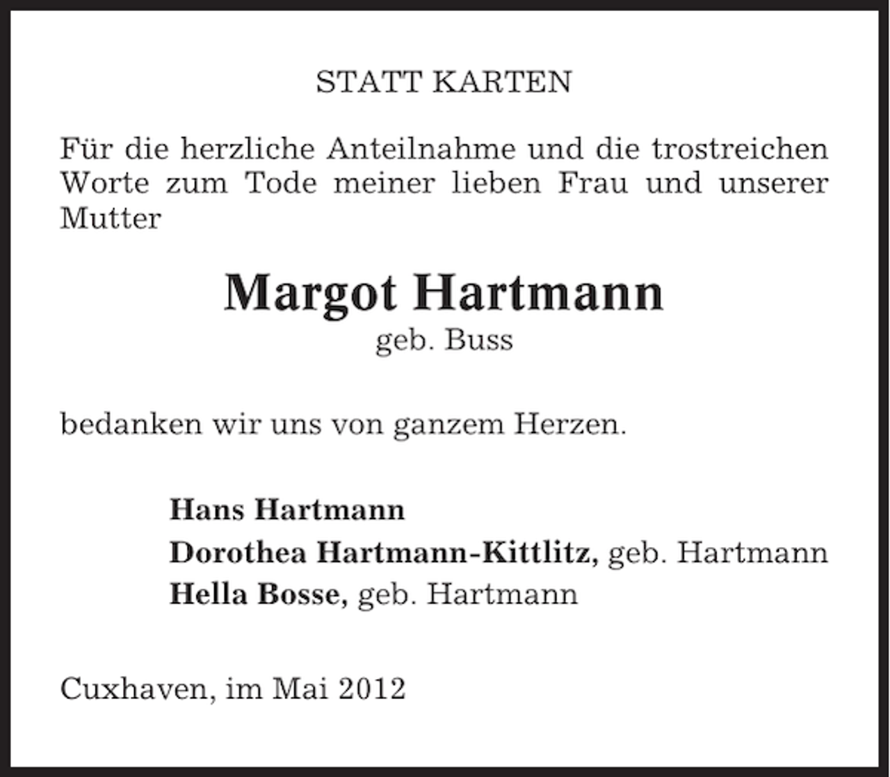<p>STATT KARTEN<br />Für die herzliche Anteilnahme und die trostreichen<br />Worte zum Tode meiner lieben Frau und unserer<br />Mutter</p><p>Margot Hartmann<br />geb. Buss<br />bedanken wir uns von ganzem Herzen.<br />Hans Hartmann<br />Dorothea Hartmann-Kittlitz, geb. Hartmann<br />Hella Bosse, geb. Hartmann<br />Cuxhaven, im Mai 2012</p>